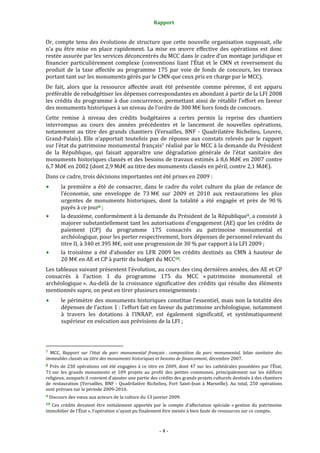 Rapport
- 4 -
Or, compte tenu des évolutions de structure que cette nouvelle organisation supposait, elle
n’a pu être mise en place rapidement. La mise en œuvre effective des opérations est donc
restée assurée par les services déconcentrés du MCC dans le cadre d’un montage juridique et
financier particulièrement complexe (conventions liant l’État et le CMN et reversement du
produit de la taxe affectée au programme 175 par voie de fonds de concours, les travaux
portant tant sur les monuments gérés par le CMN que ceux pris en charge par le MCC).
De fait, alors que la ressource affectée avait été présentée comme pérenne, il est apparu
préférable de rebudgétiser les dépenses correspondantes en abondant à partir de la LFI 2008
les crédits du programme à due concurrence, permettant ainsi de rétablir l’effort en faveur
des monuments historiques à un niveau de l’ordre de 300 M€ hors fonds de concours.
Cette remise à niveau des crédits budgétaires a certes permis la reprise des chantiers
interrompus au cours des années précédentes et le lancement de nouvelles opérations,
notamment au titre des grands chantiers (Versailles, BNF - Quadrilatère Richelieu, Louvre,
Grand-Palais). Elle n’apportait toutefois pas de réponse aux constats relevés par le rapport
sur l’état du patrimoine monumental français7 réalisé par le MCC à la demande du Président
de la République, qui faisait apparaître une dégradation générale de l’état sanitaire des
monuments historiques classés et des besoins de travaux estimés à 8,6 Md€ en 2007 contre
6,7 Md€ en 2002 (dont 2,9 Md€ au titre des monuments classés en péril, contre 2,1 Md€).
Dans ce cadre, trois décisions importantes ont été prises en 2009 :
la première a été de consacrer, dans le cadre du volet culture du plan de relance de
l’économie, une enveloppe de 73 M€ sur 2009 et 2010 aux restaurations les plus
urgentes de monuments historiques, dont la totalité a été engagée et près de 90 %
payés à ce jour8 ;
la deuxième, conformément à la demande du Président de la République9, a consisté à
majorer substantiellement tant les autorisations d’engagement (AE) que les crédits de
paiement (CP) du programme 175 consacrés au patrimoine monumental et
archéologique, pour les porter respectivement, hors dépenses de personnel relevant du
titre II, à 340 et 395 M€, soit une progression de 30 % par rapport à la LFI 2009 ;
la troisième a été d’abonder en LFR 2009 les crédits destinés au CMN à hauteur de
20 M€ en AE et CP à partir du budget du MCC10.
Les tableaux suivant présentent l’évolution, au cours des cinq dernières années, des AE et CP
consacrés à l’action 1 du programme 175 du MCC « patrimoine monumental et
archéologique ». Au-delà de la croissance significative des crédits qui résulte des éléments
mentionnés supra, on peut en tirer plusieurs enseignements :
le périmètre des monuments historiques constitue l’essentiel, mais non la totalité des
dépenses de l’action 1 : l’effort fait en faveur du patrimoine archéologique, notamment
à travers les dotations à l’INRAP, est également significatif, et systématiquement
supérieur en exécution aux prévisions de la LFI ;
7 MCC, Rapport sur l’état du parc monumental français : composition du parc monumental, bilan sanitaire des
immeubles classés au titre des monuments historiques et besoins de financement, décembre 2007.
8 Près de 230 opérations ont été engagées à ce titre en 2009, dont 47 sur les cathédrales possédées par l’État,
71 sur les grands monuments et 109 projets au profit des petites communes, principalement sur les édifices
religieux, auxquels il convient d’ajouter une partie des crédits des grands projets culturels destinés à des chantiers
de restauration (Versailles, BNF - Quadrilatère Richelieu, Fort Saint-Jean à Marseille). Au total, 250 opérations
sont prévues sur la période 2009-2010.
9 Discours des vœux aux acteurs de la culture du 13 janvier 2009.
10 Ces crédits devaient être initialement apportés par le compte d’affectation spéciale « gestion du patrimoine
immobilier de l’État », l’opération n’ayant pu finalement être menée à bien faute de ressources sur ce compte.
 