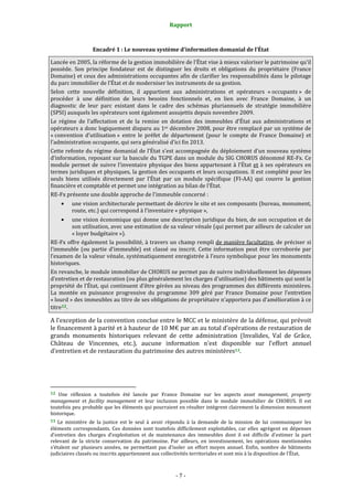Rapport
- 7 -
Encadré 1 : Le nouveau système d’information domanial de l’État
Lancée en 2005, la réforme de la gestion immobilière de l’État vise à mieux valoriser le patrimoine qu’il
possède. Son principe fondateur est de distinguer les droits et obligations du propriétaire (France
Domaine) et ceux des administrations occupantes afin de clarifier les responsabilités dans le pilotage
du parc immobilier de l’État et de moderniser les instruments de sa gestion.
Selon cette nouvelle définition, il appartient aux administrations et opérateurs « occupants » de
procéder à une définition de leurs besoins fonctionnels et, en lien avec France Domaine, à un
diagnostic de leur parc existant dans le cadre des schémas pluriannuels de stratégie immobilière
(SPSI) auxquels les opérateurs sont également assujettis depuis novembre 2009.
Le régime de l’affectation et de la remise en dotation des immeubles d’État aux administrations et
opérateurs a donc logiquement disparu au 1er décembre 2008, pour être remplacé par un système de
« convention d’utilisation » entre le préfet de département (pour le compte de France Domaine) et
l’administration occupante, qui sera généralisé d’ici fin 2013.
Cette refonte du régime domanial de l’État s’est accompagnée du déploiement d’un nouveau système
d’information, reposant sur la bascule du TGPE dans un module du SIG CHORUS dénommé RE-Fx. Ce
module permet de suivre l’inventaire physique des biens appartenant à l’État et à ses opérateurs en
termes juridiques et physiques, la gestion des occupants et leurs occupations. Il est complété pour les
seuls biens utilisés directement par l’État par un module spécifique (FI-AA) qui couvre la gestion
financière et comptable et permet une intégration au bilan de l’État.
RE-Fx présente une double approche de l’immeuble concerné :
• une vision architecturale permettant de décrire le site et ses composants (bureau, monument,
route, etc.) qui correspond à l’inventaire « physique »,
• une vision économique qui donne une description juridique du bien, de son occupation et de
son utilisation, avec une estimation de sa valeur vénale (qui permet par ailleurs de calculer un
« loyer budgétaire »).
RE-Fx offre également la possibilité, à travers un champ rempli de manière facultative, de préciser si
l’immeuble (ou partie d’immeuble) est classé ou inscrit. Cette information peut être corroborée par
l’examen de la valeur vénale, systématiquement enregistrée à l’euro symbolique pour les monuments
historiques.
En revanche, le module immobilier de CHORUS ne permet pas de suivre individuellement les dépenses
d’entretien et de restauration (ou plus généralement les charges d’utilisation) des bâtiments qui sont la
propriété de l’État, qui continuent d’être gérées au niveau des programmes des différents ministères.
La montée en puissance progressive du programme 309 géré par France Domaine pour l’entretien
« lourd » des immeubles au titre de ses obligations de propriétaire n’apportera pas d’amélioration à ce
titre12.
A l’exception de la convention conclue entre le MCC et le ministère de la défense, qui prévoit
le financement à parité et à hauteur de 10 M€ par an au total d’opérations de restauration de
grands monuments historiques relevant de cette administration (Invalides, Val de Grâce,
Château de Vincennes, etc.), aucune information n’est disponible sur l’effort annuel
d’entretien et de restauration du patrimoine des autres ministères13.
12 Une réflexion a toutefois été lancée par France Domaine sur les aspects asset management, property
management et facility management et leur inclusion possible dans le module immobilier de CHORUS. Il est
toutefois peu probable que les éléments qui pourraient en résulter intègrent clairement la dimension monument
historique.
13 Le ministère de la justice est le seul à avoir répondu à la demande de la mission de lui communiquer les
éléments correspondants. Ces données sont toutefois difficilement exploitables, car elles agrègent en dépenses
d’entretien des charges d’exploitation et de maintenance des immeubles dont il est difficile d’estimer la part
relevant de la stricte conservation du patrimoine. Par ailleurs, en investissement, les opérations mentionnées
s’étalent sur plusieurs années, ne permettant pas d’isoler un effort moyen annuel. Enfin, nombre de bâtiments
judiciaires classés ou inscrits appartiennent aux collectivités territoriales et sont mis à la disposition de l’État.
 