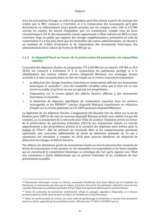 Rapport
- 8 -
Avec les précautions d’usage, un ordre de grandeur peut être obtenu à partir du montant des
crédits que le MCC consacre à l’entretien et à la restauration des monuments qu’il gère
directement ou indirectement (hors grands projets), qui est compris entre 100 et 125 M€
suivant les années. En faisant l’hypothèse que ces monuments, compte tenu de leurs
caractéristiques (54 % des monuments classés appartenant à l’État relèvent du MCC) et leur
ouverture large au public qui suppose des charges supplémentaires, présentent un coût de
conservation 3 à 4 fois plus élevé que les immeubles des autres administrations, on aboutit à
un montant de crédits d’entretien et de restauration des monuments historiques des
administrations hors culture de l’ordre de 80 M€ par an.
1.1.3. Le dispositif fiscal en faveur de la préservation du patrimoine est aujourd’hui
stabilisé
L’essentiel des dépenses fiscales du programme 175 (140 M€ sur un total de 187 M€ au PLF
2010) est consacré à l’entretien et à la restauration du patrimoine protégé et à la
réhabilitation des centres urbains anciens (dispositif Malraux). Les avantages fiscaux
accordés à ce titre aux particuliers au titre de l’impôt sur le revenu concernent notamment :
la déduction des charges foncières (entretien et restauration) afférant aux monuments
historiques et assimilés14, avec des modalités variables selon que le bien est ou non
ouvert au public et qu’il est ou non occupé par son propriétaire ;
l’imputation sur le revenu global des déficits fonciers afférant à des monuments
historiques et assimilés ;
la déduction de dépenses spécifiques de restauration exposées dans les secteurs
sauvegardés et les ZPPAUP15 (ancien dispositif Malraux) transformée en réduction
d’impôt sur le revenu plafonnée en LFI 2009 (nouveau dispositif Malraux).
La légitimité de ces dépenses fiscales a longuement été discutée lors du débat sur la loi de
finances pour 2009 et du vote du nouveau dispositif Malraux précité. Leur intérêt n’a pas été
contesté, au vu notamment de la nécessité pour l’État de soutenir l’initiative privée en faveur
de la préservation du patrimoine historique (49,5 % des monuments classés ou inscrits
appartiennent à des propriétaires privés) et le montant des dépenses ainsi évitées pour le
budget de l’État16. Afin de prévenir les éventuels abus et les comportements purement
spéculatifs, une contrainte additionnelle de durée de détention minimale de 15 ans a
néanmoins été introduite à compter de 2010 pour pouvoir bénéficier du dispositif de
déduction des charges et déficits fonciers.
Par ailleurs, les détenteurs privés de monuments classés ou inscrits peuvent être exonérés de
droits de transmission à titre gratuit sur les immeubles correspondants et les biens meubles
qui en constituent le complément historique ou artistique dès lors qu’ils signent avec l’État
une convention à durée indéterminée qui en prévoit l’entretien et les conditions de leur
présentation au public.
14 Monuments historiques classés ou inscrits, immeubles bénéficiant d’un label délivré par la Fondation du
Patrimoine, et monuments qui, bien que ni classés ni inscrits, font partie du patrimoine national à raison de leur
caractère historique ou artistique particulier et font l'objet d'un agrément délivré par les services fiscaux.
15 Zones de protection du patrimoine architectural, urbain et paysager, appelées à disparaître et à devenir
prochainement les AVAP, Aires de mise en Valeur de l’Architecture et du Patrimoine.
16 Selon les professionnels du secteur, les seuls coûts de gardiennage et d’entretien a minima d’un monument
inscrit ou classé, supportés par le propriétaire privé, s’élèvent entre 75 000 et 150 000 € par an.
 