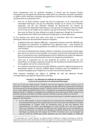 Rapport
- 9 -
D’une comparaison avec les systèmes étrangers, il ressort que les mesures fiscales
d’incitation à la sauvegarde du patrimoine, même après les contraintes nouvelles introduites
en 2009 et 2010, sont dans l’ensemble plus généreuses en France qu’en Italie, en Allemagne,
aux États-Unis ou au Royaume-Uni17 :
trois de ces États tiennent compte des frais de réparation ou de restauration des
immeubles historiques, soit par une déduction d’impôt sur le revenu ou le bénéfice
imposable, soit par une réduction d’impôt. Au Royaume-Uni, les travaux de
restauration des immeubles historiques ne sont pas pris en compte au titre de l’impôt
sur le revenu ou de l’impôt sur les sociétés, mais par le biais d’une TVA à taux zéro ;
dans tous les États, les dons effectués au profit d’organismes chargés de la protection
du patrimoine font l’objet d’une déduction d’impôt, plus ou moins généreuse.
Il n’en demeure pas moins que, dans notre pays, le traitement fiscal des monuments
historiques détenu par des particuliers demeure complexe :
cohabitent ainsi trois régimes différents – monuments classés ou inscrits, labellisés par
la fondation du patrimoine ou bénéficiant d’un agrément fiscal – pour lesquels les
obligations imposées aux propriétaires en matière de conservation ou de restauration
sont variables ;
si les taux de déduction des charges relatives à l’entretien du monument varient selon
que celui-ci est ouvert ou non au public, en revanche, l’octroi d’une subvention de l’État
pour la restauration ouvre systématiquement droit à déduction de la part des dépenses
d’investissement non subventionnées restant à la charge des propriétaires ;
selon que le monument est ou non productif de revenus, ou occupé par son
propriétaire, les charges s’imputent suivant des clés forfaitaires soit directement sur le
revenu global, soit sur les revenus fonciers ;
les conditions minimales d’accès du public diffèrent suivant les régimes (visite pour les
monuments classés ou inscrits, visibilité depuis l’extérieur pour les labellisés) et ne
sont pas homogènes pour l’impôt sur le revenu et les droits de mutation.
Cette situation complique par ailleurs le chiffrage du coût des dépenses fiscales
correspondantes, qui apparait aujourd’hui surévalué.
Encadré 2 : Les difficultés du chiffrage des dépenses fiscales
en faveur des propriétaires de monuments historiques
Alors que la LFI pour 2008 estimait à 30 M€ le coût des deux dépenses fiscales relatives, pour la
première, à l’imputation directe sur le revenu global des charges afférant aux monuments historiques
ne procurant pas de revenus (dépense fiscale n° 100102) et pour la seconde, à l’imputation sans limite
sur le revenu global des déficits fonciers liés à l’exploitation de monuments générateurs de recettes
(dépense fiscale n° 130302), un changement des modalités de calcul intervenu en 2008 a conduit à une
nouvelle estimation de 80 M€ en LFI 2009, réajustée à 90 M€ en exécution 2009 et en LFI 2010.
La complexité du système déclaratif au titre des monuments historiques et assimilés explique pour une
large part cette évolution :
• il est en effet possible, à travers la déclaration de revenus fonciers, d’identifier les détenteurs
de monuments historiques dont la gestion procure des revenus dont sont déduites les charges
correspondantes (y compris celles de restauration pour la part des dépenses non
subventionnées). Le nombre de propriétaires est connu (4 300), et le coût de la mesure,
obtenu par simulation, correspond à la différence entre l’impôt payé par les contribuables et
celui qu’ils paieraient si on limitait leur imputation de déficits fonciers liés aux monuments
historiques au plafond de droit commun de 10 700 €. On aboutit ainsi à une estimation du
coût de l’ordre de 40 M€ pour 2010, cohérente avec les calculs réalisés en 2008 par
17 Cf. notamment sur ce point l’annexe I au rapport évaluant l’utilisation et l’impact économique et social des
dispositions permettant à des contribuables de réduire leur impôt sur le revenu sans limitation de montant remis par
le Gouvernement aux commissions des finances de l’Assemblée nationale et du Sénat, avril 2008.
 