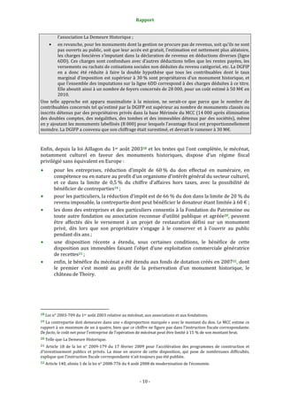 Rapport
- 10 -
l’association La Demeure Historique ;
• en revanche, pour les monuments dont la gestion ne procure pas de revenus, soit qu’ils ne sont
pas ouverts au public, soit que leur accès est gratuit, l’estimation est nettement plus aléatoire,
les charges foncières s’imputant dans la déclaration de revenus en déductions diverses (ligne
6DD). Ces charges sont confondues avec d’autres déductions telles que les rentes payées, les
versements ou rachats de cotisations sociales non déduites du revenu catégoriel, etc. La DGFIP
en a donc été réduite à faire la double hypothèse que tous les contribuables dont le taux
marginal d’imposition est supérieur à 30 % sont propriétaires d’un monument historique, et
que l’ensemble des imputations sur la ligne 6DD correspond à des charges déduites à ce titre.
Elle aboutit ainsi à un nombre de foyers concernés de 28 000, pour un coût estimé à 50 M€ en
2010.
Une telle approche est apparu maximaliste à la mission, ne serait-ce que parce que le nombre de
contribuables concernés tel qu’estimé par la DGIFP est supérieur au nombre de monuments classés ou
inscrits détenus par des propriétaires privés dans la base Mérimée du MCC (14 000 après élimination
des doubles comptes, des mégalithes, des tombes et des immeubles détenus par des sociétés), même
en y ajoutant les monuments labellisés (8 000) pour lesquels l’avantage fiscal est proportionnellement
moindre. La DGIFP a convenu que son chiffrage était surestimé, et devrait le ramener à 30 M€.
Enfin, depuis la loi Aillagon du 1er août 200318 et les textes qui l’ont complétée, le mécénat,
notamment culturel en faveur des monuments historiques, dispose d’un régime fiscal
privilégié sans équivalent en Europe :
pour les entreprises, réduction d’impôt de 60 % du don effectué en numéraire, en
compétence ou en nature au profit d’un organisme d’intérêt général du secteur culturel,
et ce dans la limite de 0,5 % du chiffre d’affaires hors taxes, avec la possibilité de
bénéficier de contreparties19 ;
pour les particuliers, la réduction d’impôt est de 66 % du don dans la limite de 20 % du
revenu imposable, la contrepartie dont peut bénéficier le donateur étant limitée à 60 € ;
les dons des entreprises et des particuliers consentis à la Fondation du Patrimoine ou
toute autre fondation ou association reconnue d’utilité publique et agréée20, peuvent
être affectés dès le versement à un projet de restauration défini sur un monument
privé, dès lors que son propriétaire s’engage à le conserver et à l’ouvrir au public
pendant dix ans ;
une disposition récente a étendu, sous certaines conditions, le bénéfice de cette
disposition aux immeubles faisant l’objet d’une exploitation commerciale génératrice
de recettes21 ;
enfin, le bénéfice du mécénat a été étendu aux fonds de dotation créés en 200722, dont
le premier s’est monté au profit de la préservation d’un monument historique, le
château de Thoiry.
18 Loi n° 2003-709 du 1er août 2003 relative au mécénat, aux associations et aux fondations.
19 La contrepartie doit demeurer dans une « disproportion marquée » avec le montant du don. Le MCC estime ce
rapport à un maximum de un à quatre, bien que ce chiffre ne figure pas dans l’instruction fiscale correspondante.
De facto, le coût net pour l’entreprise de l’opération de mécénat peut être limité à 15 % de son montant brut.
20 Telle que La Demeure Historique.
21 Article 18 de la loi n° 2009-179 du 17 février 2009 pour l’accélération des programmes de construction et
d’investissement publics et privés. La mise en œuvre de cette disposition, qui pose de nombreuses difficultés,
explique que l’instruction fiscale correspondante n’ait toujours pas été publiée.
22 Article 140, alinéa 1 de la loi n° 2008-776 du 4 août 2008 de modernisation de l’économie.
 