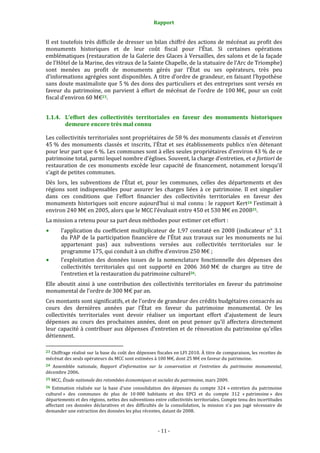 Rapport
- 11 -
Il est toutefois très difficile de dresser un bilan chiffré des actions de mécénat au profit des
monuments historiques et de leur coût fiscal pour l’État. Si certaines opérations
emblématiques (restauration de la Galerie des Glaces à Versailles, des salons et de la façade
de l’Hôtel de la Marine, des vitraux de la Sainte Chapelle, de la statuaire de l’Arc de Triomphe)
sont menées au profit de monuments gérés par l’État ou ses opérateurs, très peu
d’informations agrégées sont disponibles. A titre d’ordre de grandeur, en faisant l’hypothèse
sans doute maximaliste que 5 % des dons des particuliers et des entreprises sont versés en
faveur du patrimoine, on parvient à effort de mécénat de l’ordre de 100 M€, pour un coût
fiscal d’environ 60 M€23.
1.1.4. L’effort des collectivités territoriales en faveur des monuments historiques
demeure encore très mal connu
Les collectivités territoriales sont propriétaires de 58 % des monuments classés et d’environ
45 % des monuments classés et inscrits, l’État et ses établissements publics n’en détenant
pour leur part que 6 %. Les communes sont à elles seules propriétaires d’environ 43 % de ce
patrimoine total, parmi lequel nombre d’églises. Souvent, la charge d’entretien, et a fortiori de
restauration de ces monuments excède leur capacité de financement, notamment lorsqu’il
s’agit de petites communes.
Dès lors, les subventions de l’État et, pour les communes, celles des départements et des
régions sont indispensables pour assurer les charges liées à ce patrimoine. Il est singulier
dans ces conditions que l’effort financier des collectivités territoriales en faveur des
monuments historiques soit encore aujourd’hui si mal connu : le rapport Kert24 l’estimait à
environ 240 M€ en 2005, alors que le MCC l’évaluait entre 450 et 530 M€ en 200825.
La mission a retenu pour sa part deux méthodes pour estimer cet effort :
l’application du coefficient multiplicateur de 1,97 constaté en 2008 (indicateur n° 3.1
du PAP de la participation financière de l’État aux travaux sur les monuments ne lui
appartenant pas) aux subventions versées aux collectivités territoriales sur le
programme 175, qui conduit à un chiffre d’environ 250 M€ ;
l’exploitation des données issues de la nomenclature fonctionnelle des dépenses des
collectivités territoriales qui ont supporté en 2006 360 M€ de charges au titre de
l’entretien et la restauration du patrimoine culturel26.
Elle aboutit ainsi à une contribution des collectivités territoriales en faveur du patrimoine
monumental de l’ordre de 300 M€ par an.
Ces montants sont significatifs, et de l’ordre de grandeur des crédits budgétaires consacrés au
cours des dernières années par l’État en faveur du patrimoine monumental. Or les
collectivités territoriales vont devoir réaliser un important effort d’ajustement de leurs
dépenses au cours des prochaines années, dont on peut penser qu’il affectera directement
leur capacité à contribuer aux dépenses d’entretien et de rénovation du patrimoine qu’elles
détiennent.
23 Chiffrage réalisé sur la base du coût des dépenses fiscales en LFI 2010. À titre de comparaison, les recettes de
mécénat des seuls opérateurs du MCC sont estimées à 100 M€, dont 25 M€ en faveur du patrimoine.
24 Assemblée nationale, Rapport d’information sur la conservation et l’entretien du patrimoine monumental,
décembre 2006.
25 MCC, Étude nationale des retombées économiques et sociales du patrimoine, mars 2009.
26 Estimation réalisée sur la base d’une consolidation des dépenses du compte 324 « entretien du patrimoine
culturel » des communes de plus de 10 000 habitants et des EPCI et du compte 312 « patrimoine » des
départements et des régions, nettes des subventions entre collectivités territoriales. Compte tenu des incertitudes
affectant ces données déclaratives et des difficultés de la consolidation, la mission n’a pas jugé nécessaire de
demander une extraction des données les plus récentes, datant de 2008.
 