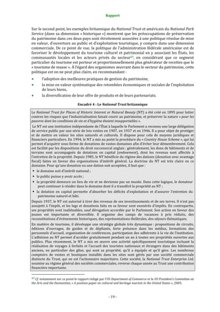 Rapport
- 19 -
Sur le second point, les exemples britannique du National Trust et américain du National Park
Service (dans sa dimension « historique ») montrent que les préoccupations de préservation
du patrimoine dans ces deux pays sont étroitement associées à une politique résolue de mise
en valeur, d’ouverture au public et d’exploitation touristique, y compris dans une dimension
commerciale. De ce point de vue, la politique de l’administration fédérale américaine est de
favoriser le développement du tourisme culturel et patrimonial en y associant les États, les
communautés locales et les acteurs privés du secteur37, en considérant que ce segment
particulier du tourisme est porteur et proportionnellement plus générateur de recettes que le
« tourisme de masse ». À l’égard des organismes œuvrant dans le secteur du patrimoine, cette
politique est on ne peut plus claire, en recommandant :
l’adoption des meilleures pratiques de gestion du patrimoine,
la mise en valeur systématique des retombées économiques et sociales de l’exploitation
de leurs biens,
la diversification de leur offre de produits et de leurs partenariats.
Encadré 4 : Le National Trust britannique
Le National Trust for Places of Historic Interest or Natural Beauty (NT) a été créé en 1895 pour lutter
contres les risques que l’industrialisation faisait courir au patrimoine, et préserver la nature « pour les
pauvres dont les conditions de vie et d’hygiène étaient insupportables ».
Le NT est une institution indépendante de l’État à laquelle le Parlement a reconnu une large délégation
de service public par une série de lois votées en 1907, en 1937 et en 1946. Il a pour objet de protéger
et de mettre en valeur les sites naturels et culturels. Il dispose pour cela de moyens juridiques et
financiers particuliers. En 1994, le NT a mis au point la procédure du « Country House Scheme », qui lui
permet d’acquérir sous forme de donations de vastes domaines afin d’éviter leur démembrement. Cela
est facilité par les dispositions du droit successoral anglais : généralement, les dons de bâtiments et de
terrains sont accompagnés de dotations en capital (endowment), dont les revenus sont affectés à
l’entretien de la propriété. Depuis 1985, le NT bénéficie du régime des dations (donation avec avantage
fiscal) faites en faveur des organisations d’intérêt général. La doctrine du NT est très claire en ce
domaine. Pour qu’une donation ou une dation soit acceptées, il faut que :
le domaine soit d’intérêt national ;
le public puisse y avoir accès ;
la propriété demeure un lieu de vie et ne devienne pas un musée. Dans cette logique, le donateur
peut continuer à résider dans le domaine dont il a transféré la propriété au NT ;
la dotation en capital permette d’absorber les déficits d’exploitation et d’assurer l’entretien du
patrimoine naturel et bâti.
Depuis 1937, le NT est autorisé à tirer des revenus de ses investissements et de ses terres. Il n’est pas
assujetti à l’impôt, et les legs et donations faits en sa faveur sont exonérés d’impôts. En contrepartie,
ses propriétés sont inaliénables, sauf dérogation accordée par le Parlement. Son action en faveur des
jeunes est importante et diversifiée. Il organise des camps de vacances à prix réduits, des
reconstitutions d’événements historiques, des représentations théâtrales, des séjours thématiques.
En matière de tourisme, il développe une stratégie globale très dynamique : propositions de circuits,
éditions d’ouvrages, de guides et de dépliants, forte présence dans les médias, formations des
personnels d’accueil, organisation de conférences, participation des adhérents à la vie de l’institution.
L’adhésion au NT permet d’accéder gratuitement pendant un an à toutes ses propriétés ouvertes aux
publics. Plus récemment, le NT a mis en œuvre une activité spécifiquement touristique incluant la
réalisation de voyages à forfaits et l’accueil des touristes nationaux et étrangers dans des bâtiments
anciens, en particulier des gîtes, qui sont sa propriété, qu’il a équipés et qu’il gère. Les nombreux
comptoirs de ventes et boutiques installés dans les sites sont gérés par une société commerciale
distincte du Trust, qui en est l’actionnaire majoritaire. Cette société, la National Trust Enterprise Ltd,
soumise au régime général des sociétés commerciales, reverse chaque année au Trust une contribution
financière importante.
37 Cf. notamment sur ce point le rapport rédigé par l’US Department of Commerce et le US President’s Committee on
the Arts and the Humanities, « A position paper on cultural and heritage tourism in the United States », 2005.
 