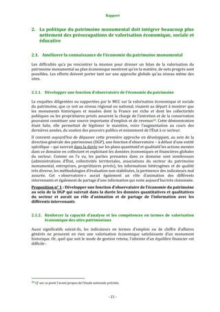 Rapport
- 21 -
2. La politique du patrimoine monumental doit intégrer beaucoup plus
nettement des préoccupations de valorisation économique, sociale et
éducative
2.1. Améliorer la connaissance de l’économie du patrimoine monumental
Les difficultés qu’a pu rencontrer la mission pour dresser un bilan de la valorisation du
patrimoine monumental au plan économique montrent qu’en la matière, de nets progrès sont
possibles. Les efforts doivent porter tant sur une approche globale qu’au niveau même des
sites.
2.1.1. Développer une fonction d’observatoire de l’économie du patrimoine
Le enquêtes diligentées ou supportées par le MCC sur la valorisation économique et sociale
du patrimoine, que ce soit au niveau régional ou national, visaient au départ à montrer que
les monuments historiques et musées dont la France est riche et dont les collectivités
publiques ou les propriétaires privés assurent la charge de l’entretien et de la conservation
pouvaient constituer une source importante d’emplois et de revenus39. Cette démonstration
étant faite, elle permettait de légitimer le maintien, voire l’augmentation au cours des
dernières années, du soutien des pouvoirs publics et notamment de l’État à ce secteur.
Il convient aujourd’hui de dépasser cette première approche en développant, au sein de la
direction générale des patrimoines (DGP), une fonction d’observatoire – à défaut d’une entité
spécifique – qui suivrait dans la durée sur les plans quantitatif et qualitatif les actions menées
dans ce domaine en collectant et exploitant les données économiques et financières globales
du secteur. Comme on l’a vu, les parties prenantes dans ce domaine sont nombreuses
(administrations d’État, collectivités territoriales, associations du secteur du patrimoine
monumental, entreprises, propriétaires privés), les informations hétérogènes et de qualité
très diverse, les méthodologies d’évaluation non stabilisées, la pertinence des indicateurs mal
assurée. Cet « observatoire » aurait également un rôle d’animation des différents
intervenants et également de partage d’une information qui reste aujourd’hui très cloisonnée.
Proposition n° 1 : Développer une fonction d’observatoire de l’économie du patrimoine
au sein de la DGP qui suivrait dans la durée les données quantitatives et qualitatives
du secteur et aurait un rôle d’animation et de partage de l’information avec les
différents intervenants
2.1.2. Renforcer la capacité d’analyse et les compétences en termes de valorisation
économique des sites patrimoniaux
Aussi significatifs soient-ils, les indicateurs en termes d’emplois ou de chiffre d’affaires
générés ne prouvent en rien une valorisation économique satisfaisante d’un monument
historique. Or, quel que soit le mode de gestion retenu, l’atteinte d’un équilibre financier est
difficile :
39 Cf. sur ce point l’avant-propos de l’étude nationale précitée.
 