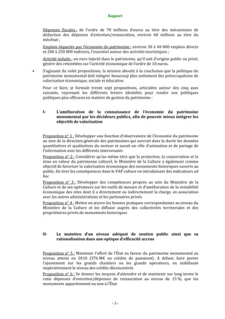 Rapport
- 3 -
Dépenses fiscales : de l’ordre de 70 millions d’euros au titre des mécanismes de
déduction des dépenses d’entretien/restauration, environ 60 millions au titre du
mécénat ;
Emplois impactés par l’économie du patrimoine : environ 30 à 40 000 emplois directs
et 200 à 250 000 indirects, l’essentiel autour des activités touristiques ;
Activité induite : un euro injecté dans le patrimoine, qu’il soit d’origine public ou privé,
génère des retombées sur l’activité économique de l’ordre de 10 euros.
S’agissant du volet propositions, la mission aboutit à la conclusion que la politique du
patrimoine monumental doit intégrer beaucoup plus nettement des préoccupations de
valorisation économique, sociale et éducative.
Pour ce faire, je formule trente sept propositions, articulées autour des cinq axes
suivants, reprenant les différents leviers identifiés pour rendre nos politiques
publiques plus efficaces en matière de gestion du patrimoine :
I- L’amélioration de la connaissance de l’économie du patrimoine
monumental par les décideurs publics, afin de pouvoir mieux intégrer les
objectifs de valorisation
Proposition n° 1 : Développer une fonction d’observatoire de l’économie du patrimoine
au sein de la direction générale des patrimoines qui suivrait dans la durée les données
quantitatives et qualitatives du secteur et aurait un rôle d’animation et de partage de
l’information avec les différents intervenants
Proposition n° 2 : Considérer qu’au même titre que la protection, la conservation et la
mise en valeur du patrimoine culturel, le Ministère de la Culture a également comme
objectif de favoriser la valorisation économique des monuments historiques ouverts au
public. En tirer les conséquences dans le PAP culture en introduisant des indicateurs ad
hoc
Proposition n° 3 : Développer des compétences propres au sein du Ministère de la
Culture et de ses opérateurs sur les outils de mesure et d’amélioration de la rentabilité
économique des sites dont il a directement ou indirectement la charge, en association
avec les autres administrations et les partenaires privés
Proposition n° 4 : Mettre en œuvre les bonnes pratiques correspondantes au niveau du
Ministère de la Culture et les diffuser auprès des collectivités territoriales et des
propriétaires privés de monuments historiques
II- Le maintien d’un niveau adéquat de soutien public ainsi que sa
rationalisation dans une optique d’efficacité accrue
Proposition n° 5 : Maintenir l’effort de l’État en faveur du patrimoine monumental au
niveau atteint en 2010 (376 M€ en crédits de paiement). A défaut, faire porter
l’ajustement sur les grands chantiers ou les grands opérateurs, en stabilisant
impérativement le niveau des crédits déconcentrés
Proposition n° 6 : Se donner les moyens d’atteindre et de maintenir sur long terme le
ratio dépenses d’entretien/dépenses de restauration au niveau de 15 %, que les
monuments appartiennent ou non à l’État
 