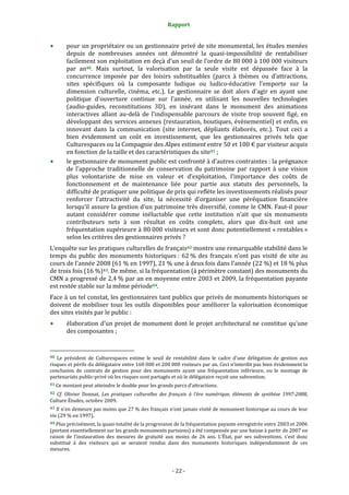 Rapport
- 22 -
pour un propriétaire ou un gestionnaire privé de site monumental, les études menées
depuis de nombreuses années ont démontré la quasi-impossibilité de rentabiliser
facilement son exploitation en deçà d’un seuil de l’ordre de 80 000 à 100 000 visiteurs
par an40. Mais surtout, la valorisation par la seule visite est dépassée face à la
concurrence imposée par des loisirs substituables (parcs à thèmes ou d’attractions,
sites spécifiques où la composante ludique ou ludico-éducative l’emporte sur la
dimension culturelle, cinéma, etc.). Le gestionnaire se doit alors d’agir en ayant une
politique d’ouverture continue sur l’année, en utilisant les nouvelles technologies
(audio-guides, reconstitutions 3D), en insérant dans le monument des animations
interactives allant au-delà de l’indispensable parcours de visite trop souvent figé, en
développant des services annexes (restauration, boutiques, évènementiel) et enfin, en
innovant dans la communication (site internet, dépliants élaborés, etc.). Tout ceci a
bien évidemment un coût en investissement, que les gestionnaires privés tels que
Culturespaces ou la Compagnie des Alpes estiment entre 50 et 100 € par visiteur acquis
en fonction de la taille et des caractéristiques du site41 ;
le gestionnaire de monument public est confronté à d’autres contraintes : la prégnance
de l’approche traditionnelle de conservation du patrimoine par rapport à une vision
plus volontariste de mise en valeur et d’exploitation, l’importance des coûts de
fonctionnement et de maintenance liée pour partie aux statuts des personnels, la
difficulté de pratiquer une politique de prix qui reflète les investissements réalisés pour
renforcer l’attractivité du site, la nécessité d’organiser une péréquation financière
lorsqu’il assure la gestion d’un patrimoine très diversifié, comme le CMN. Faut-il pour
autant considérer comme inéluctable que cette institution n’ait que six monuments
contributeurs nets à son résultat en coûts complets, alors que dix-huit ont une
fréquentation supérieure à 80 000 visiteurs et sont donc potentiellement « rentables »
selon les critères des gestionnaires privés ?
L’enquête sur les pratiques culturelles de français42 montre une remarquable stabilité dans le
temps du public des monuments historiques : 62 % des français n’ont pas visité de site au
cours de l’année 2008 (61 % en 1997), 21 % une à deux fois dans l’année (22 %) et 18 % plus
de trois fois (16 %)43. De même, si la fréquentation (à périmètre constant) des monuments du
CMN a progressé de 2,4 % par an en moyenne entre 2003 et 2009, la fréquentation payante
est restée stable sur la même période44.
Face à un tel constat, les gestionnaires tant publics que privés de monuments historiques se
doivent de mobiliser tous les outils disponibles pour améliorer la valorisation économique
des sites visités par le public :
élaboration d’un projet de monument dont le projet architectural ne constitue qu’une
des composantes ;
40 Le président de Culturespaces estime le seuil de rentabilité dans le cadre d’une délégation de gestion aux
risques et périls du délégataire entre 160 000 et 200 000 visiteurs par an. Ceci n’interdit pas bien évidemment la
conclusion de contrats de gestion pour des monuments ayant une fréquentation inférieure, ou le montage de
partenariats public-privé où les risques sont partagés et où le délégataire reçoit une subvention.
41 Ce montant peut atteindre le double pour les grands parcs d’attractions.
42 Cf. Olivier Donnat, Les pratiques culturelles des français à l’ère numérique, éléments de synthèse 1997-2008,
Culture Études, octobre 2009.
43 Il n’en demeure pas moins que 27 % des français n’ont jamais visité de monument historique au cours de leur
vie (29 % en 1997).
44 Plus précisément, la quasi-totalité de la progression de la fréquentation payante enregistrée entre 2003 et 2006
(portant essentiellement sur les grands monuments parisiens) a été compensée par une baisse à partir de 2007 en
raison de l’instauration des mesures de gratuité aux moins de 26 ans. L’État, par ses subventions, s’est donc
substitué à des visiteurs qui se seraient rendus dans des monuments historiques indépendamment de ces
mesures.
 