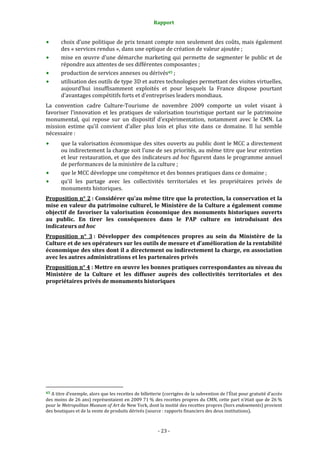 Rapport
- 23 -
choix d’une politique de prix tenant compte non seulement des coûts, mais également
des « services rendus », dans une optique de création de valeur ajoutée ;
mise en œuvre d’une démarche marketing qui permette de segmenter le public et de
répondre aux attentes de ses différentes composantes ;
production de services annexes ou dérivés45 ;
utilisation des outils de type 3D et autres technologies permettant des visites virtuelles,
aujourd’hui insuffisamment exploités et pour lesquels la France dispose pourtant
d’avantages compétitifs forts et d’entreprises leaders mondiaux.
La convention cadre Culture-Tourisme de novembre 2009 comporte un volet visant à
favoriser l’innovation et les pratiques de valorisation touristique portant sur le patrimoine
monumental, qui repose sur un dispositif d’expérimentation, notamment avec le CMN. La
mission estime qu’il convient d’aller plus loin et plus vite dans ce domaine. Il lui semble
nécessaire :
que la valorisation économique des sites ouverts au public dont le MCC a directement
ou indirectement la charge soit l’une de ses priorités, au même titre que leur entretien
et leur restauration, et que des indicateurs ad hoc figurent dans le programme annuel
de performances de la ministère de la culture ;
que le MCC développe une compétence et des bonnes pratiques dans ce domaine ;
qu’il les partage avec les collectivités territoriales et les propriétaires privés de
monuments historiques.
Proposition n° 2 : Considérer qu’au même titre que la protection, la conservation et la
mise en valeur du patrimoine culturel, le Ministère de la Culture a également comme
objectif de favoriser la valorisation économique des monuments historiques ouverts
au public. En tirer les conséquences dans le PAP culture en introduisant des
indicateurs ad hoc
Proposition n° 3 : Développer des compétences propres au sein du Ministère de la
Culture et de ses opérateurs sur les outils de mesure et d’amélioration de la rentabilité
économique des sites dont il a directement ou indirectement la charge, en association
avec les autres administrations et les partenaires privés
Proposition n° 4 : Mettre en œuvre les bonnes pratiques correspondantes au niveau du
Ministère de la Culture et les diffuser auprès des collectivités territoriales et des
propriétaires privés de monuments historiques
45 A titre d’exemple, alors que les recettes de billetterie (corrigées de la subvention de l’État pour gratuité d’accès
des moins de 26 ans) représentaient en 2009 71 % des recettes propres du CMN, cette part n’était que de 26 %
pour le Metropolitan Museum of Art de New York, dont la moitié des recettes propres (hors endowments) provient
des boutiques et de la vente de produits dérivés (source : rapports financiers des deux institutions).
 