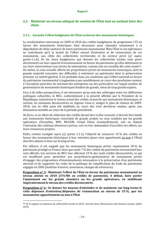 Rapport
- 24 -
2.2. Maintenir un niveau adéquat de soutien de l’État tout en sachant faire des
choix
2.2.1. Garantir l’effort budgétaire de l’État en faveur des monuments historiques
La revalorisation intervenue en 2009 et 2010 des crédits budgétaires du programme 175 en
faveur des monuments historiques était nécessaire pour répondre notamment à la
dégradation du bilan sanitaire de notre patrimoine monumental. Mais l’État et ses opérateurs
ne contribuent qu’à la moitié de l’effort annuel d’entretien et de restauration de ces
monuments, aux côtés des collectivités territoriales et du secteur privé (cf. supra,
partie 1.1.6). Or les choix budgétaires que doivent les collectivités locales vont peser
directement sur leur capacité d’investissement en faveur du patrimoine qu’elles détiennent et
sur leurs interventions sous forme de subventions, comme cela est sensible dès cette année46.
De même, la crise actuelle affecte les propriétaires privés de monuments historiques, dont la
grande majorité rencontre des difficultés à entretenir un patrimoine dont la préservation
présente un intérêt général. Il est probable dans ces conditions que l’effort national en faveur
du patrimoine monumental n’augmentera pas sensiblement au cours des prochaines années,
à l’exception peut-être du mécénat des entreprises ou des particuliers sur lequel nombre de
gestionnaires de monuments historiques fondent de grands, sinon de trop grands espoirs.
Face à de telles perspectives, il est nécessaire qu’au sein des arbitrages entre les différentes
politiques culturelles, le MCC, conformément à la priorité affichée par le Président de la
République, maintienne le niveau actuel des crédits consacrés aux monuments historiques, et
surtout, les montants déconcentrés en régions. Ceux-ci, malgré le plan de relance de 2009-
2010, ont en effet juste été stabilisés au cours des trois dernières années, après une
diminution sensible au cours de la période précédente.
De facto, si un effort de réduction des crédits devait être in fine consenti, il devrait être limité
aux monuments historiques ressortant de grands projets ou ceux conduits par les grands
opérateurs (Versailles, BNF, MUCEM, Grand Palais éventuellement), soit en étalant
l’exécution des schémas directeurs prévus, soit en leur demandant d’accroître les efforts sur
leurs ressources propres.
Enfin, comme souligné supra (cf. partie 1.1.1), l’objectif de consacrer 15 % des crédits en
faveur des monuments historiques à leur entretien (pour ceux appartenant ou non à l’État)
doit être atteint et tenu sur le long terme.
Par ailleurs, il est rappelé que les monuments historiques privés représentent 50 % du
patrimoine protégé en France alors que seuls 7 % des crédits du patrimoine monumental leur
sont affectés. Les services du MCC leur affectent 10 % des seuls crédits déconcentrés, ce qui
est insuffisant pour permettre aux propriétaires-gestionnaires de monuments privés
d’engager des programmes d’investissements nécessaires à la préservation d’un patrimoine
attractif et de supporter les coûts de la politique de simplification du Code du patrimoine
engagée en 2005 (maîtrise d’œuvre, assurances, charges de trésorerie).
Proposition n° 5 : Maintenir l’effort de l’État en faveur du patrimoine monumental au
niveau atteint en 2010 (376 M€ en crédits de paiement). A défaut, faire porter
l’ajustement sur les grands chantiers ou les grands opérateurs, en stabilisant
impérativement le niveau des crédits déconcentrés
Proposition n° 6 : Se donner les moyens d’atteindre et de maintenir sur long terme le
ratio dépenses d’entretien/dépenses de restauration au niveau de 15 %, que les
monuments appartiennent ou non à l’État
46 Cf. le rapport Les finances de collectivités locales en 2010 : état des lieux, Observatoire des finances locales, juillet
2010.
 