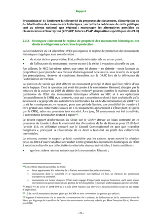 Rapport
- 26 -
Proposition n° 8 : Renforcer la sélectivité du processus de classement, d’inscription ou
de labellisation des monuments historiques ; accroître la cohérence de cette politique
tant au niveau national que régional ; encourager les alternatives possibles au
classement ou à l’inscription (ZPPAUP, futures AVAP, dispositions spécifiques des PLU)
2.2.3. Distinguer clairement le régime de propriété des monuments historiques des
droits et obligations qu’entraine la protection
La loi fondatrice du 31 décembre 1913 qui organise le régime de protection des monuments
historiques s’applique sans considération :
du statut de leur propriétaire, État, collectivité territoriale ou acteur privé ;
de l’affectation du monument : ouvert ou non à la visite, à vocation culturelle ou pas.
Par ailleurs, le MCC lui-même admet que cette loi donne – en théorie - toute latitude au
propriétaire pour procéder aux travaux d’aménagement nécessaires, sous réserve du respect
des prescriptions, réserves et conditions formulées par la DRAC lors de la délivrance de
l’autorisation de travaux.
La question de savoir qui doit détenir un monument protégé et dans quel but relève d’une
autre logique. C’est la question qui avait été posée à la commission Rémond, chargée par le
ministre de la culture en 2003 de définir des critères48 pouvant justifier le maintien dans le
patrimoine de l’État des monuments historiques affectés au MCC et à ses opérateurs
(essentiellement le CMN) et, a contrario, ceux qui « pouvaient ou dont il était souhaitable qu’ils
deviennent » la propriété des collectivités territoriales. La loi de décentralisation de 200449 en
tirait les conséquences, en ouvrant, pour une période limitée, une possibilité de transfert à
titre gratuit aux collectivités locales de 176 monuments appartenant à l’État (dont 43 gérés
par le CMN), selon un processus très encadré. À ce jour, 58 monuments ont été transférés,
7 conventions de transfert restant à signer50.
Le récent rapport d’information du Sénat sur le CMN51 dresse un bilan contrasté de ce
processus de transfert, dans la continuité des discussions de loi de finances pour 2010 dont
l’article 116, en définitive censuré par le Conseil Constitutionnel en tant que « cavalier
budgétaire », prévoyait la réouverture de ce droit à transfert au profit des collectivités
territoriales.
La mission, comme le rapport précité, considère que les raisons ayant motivé la décision
prise en 2004 d’ouvrir un droit à transfert à titre gratuit des monuments historiques de l’État
à vocation culturelle aux collectivités territoriales demeurent valables, à trois conditions :
que les critères retenus soient ceux de la commission Rémond ;
48 Ces critères étaient au nombre de trois :
• lieux appartenant à la mémoire de la Nation, notamment les palais nationaux,
• monuments dont la notoriété et le rayonnement international en font un élément du patrimoine
européen ou universel,
• monuments en faveur desquels l’État avait engagé d’importants moyens financiers, qu’il avait acquis
récemment ou qui nécessitent une gestion de très long terme (chantiers archéologiques, grottes ornées).
49 Article 97 de la loi n° 2004-809 du 13 août 2004 relative aux libertés et responsabilités locales et ses textes
d’application.
50 12 de ces 65 monuments étaient gérés par le CMN ou sous convention de gestion par celui-ci.
51 Rapport d’information fait au nom de la commission de la culture, de l’éducation et de la communication du
Sénat par le groupe de travail sur le Centre des monuments nationaux présidé par Mme Françoise Férat, Sénateur,
juin 2010.
 