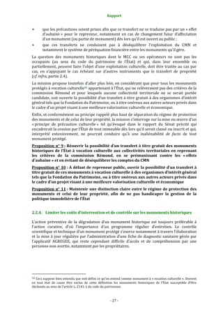 Rapport
- 27 -
que les précautions soient prises afin que ce transfert ne se traduise pas par un « effet
d’aubaine » pour le repreneur, notamment en cas de changement futur d’affectation
d’un monument (ou partie de monument) dès lors qu’il est ouvert au public ;
que ces transferts ne conduisent pas à déséquilibrer l’exploitation du CMN et
notamment le système de péréquation financière entre les monuments qu’il gère.
La question des monuments historiques dont le MCC ou ses opérateurs ne sont pas les
occupants (au sens du code du patrimoine de l’État) et qui, dans leur ensemble ou
partiellement, peuvent faire l’objet d’une exploitation culturelle, doit être traitée au cas par
cas, en s’appuyant le cas échéant sur d’autres instruments que le transfert de propriété
(cf. infra, partie 2.4).
La mission propose toutefois d’aller plus loin, en considérant que pour tous les monuments
protégés à vocation culturelle52 appartenant à l’État, qui ne relèveraient pas des critères de la
commission Rémond et pour lesquels aucune collectivité territoriale ne se serait portée
candidate, soit ouverte la possibilité d’un transfert à titre gratuit à des organismes d’intérêt
général tels que la Fondation du Patrimoine, ou à titre onéreux aux autres acteurs privés dans
le cadre d’un projet visant à une meilleure valorisation culturelle et économique.
Enfin, et conformément au principe rappelé plus haut de séparation du régime de protection
des monuments et de celui de leur propriété, la mission s’interroge sur la mise en œuvre d’un
« principe de précaution culturelle » tel qu’évoqué dans le rapport du Sénat précité qui
encadrerait la cession par l’État de tout immeuble dès lors qu’il serait classé ou inscrit et qui,
interprété extensivement, ne pourrait conduire qu’à une inaliénabilité de facto de tout
monument protégé.
Proposition n° 9 : Réouvrir la possibilité d’un transfert à titre gratuit des monuments
historiques de l’État à vocation culturelle aux collectivités territoriales en reprenant
les critères de la commission Rémond, en se prémunissant contre les « effets
d’aubaine » et en évitant de déséquilibrer les comptes du CMN
Proposition n° 10 : A défaut de repreneur public, ouvrir la possibilité d’un transfert à
titre gratuit de ces monuments à vocation culturelle à des organismes d’intérêt général
tels que la Fondation du Patrimoine, ou à titre onéreux aux autres acteurs privés dans
le cadre d’un projet visant à une meilleure valorisation culturelle et économique
Proposition n° 11 : Maintenir une distinction claire entre le régime de protection des
monuments et celui de leur propriété, afin de ne pas handicaper la gestion de la
politique immobilière de l’État
2.2.4. Limiter les coûts d’intervention et de contrôle sur les monuments historiques
L’action préventive de la dégradation d’un monument historique est toujours préférable à
l’action curative, d’où l’importance d’un programme régulier d’entretien. Le contrôle
scientifique et technique d’un monument protégé s’exerce notamment à travers l’élaboration
et la mise à jour régulière par l’administration d’une fiche de diagnostic sanitaire gérée par
l’applicatif AGREGEE, qui reste cependant difficile d'accès et de compréhension par une
personne non avertie, notamment par les propriétaires.
52 Ceci suppose bien entendu que soit défini ce qu’on entend comme monument à « vocation culturelle ». Doivent
en tout état de cause être exclus de cette définition les monuments historiques de l’État susceptible d’être
déclassés au sens de l’article L. 2141-1 du code du patrimoine.
 
