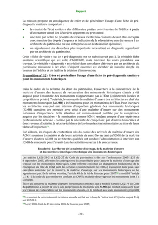 Rapport
- 28 -
La mission propose en conséquence de créer et de généraliser l'usage d'une fiche de pré-
diagnostic sanitaire comportant :
le constat de l'état sanitaire des différentes parties constituantes de l'édifice à partir
d'un examen visuel des désordres apparents ou pressentis ;
une liste par ordre de priorités des travaux d'entretien courants devant être entrepris
avec mention des degrés d'urgence et indication de la nécessité ou non du recours à un
architecte du patrimoine ou une entreprise ou un restaurateur spécialisé ;
un signalement des désordres plus importants nécessitant un diagnostic approfondi
par un architecte du patrimoine.
Cette « fiche de visite » ou de « pré-diagnostic »ne se substituerait pas à. la véritable fiche
sanitaire scientifique qui est celle d'AGREGEE, mais limiterait les couts préalables aux
travaux. Le véritable « diagnostic » est réalisé dans une phase ultérieure par un architecte du
patrimoine missionné à cet effet. L'objectif essentiel est d'établir de manière simple les
besoins de l'édifice et de faciliter la décision d'intervention.
Proposition n° 12 : Créer et généraliser l’usage d’une fiche de pré-diagnostic sanitaire
pour les monuments historiques
Dans le cadre de la réforme du droit du patrimoine, l'ouverture à la concurrence de la
maitrise d'œuvre des travaux de restauration des monuments historiques classés a été
acquise pour l'ensemble des monuments n'appartenant pas à l'État (collectivités locales et
propriétaires privés). Toutefois, le monopole de maîtrise d’œuvre des architectes en chef des
monuments historiques (ACMH) a été maintenu pour les monuments de l'État. Pour leur part,
les architectes exerçant une mission d'inspection générale des monuments historiques
(IGMH) cumulent cet exercice avec celui d'une maîtrise d'œuvre sur des monuments
nationaux d'importance. Cette situation est communément justifiée par la compétence
acquise par les titulaires - la nomination comme IGMH rendant compte d'une expérience
professionnelle achevée - comme par la nécessité de compenser, par d'autres honoraires et
donc revenus d'activité, la relative faiblesse de la rémunération indemnitaire au titre de leurs
tâches d'inspection53.
Par ailleurs, les risques de contentieux nés du cumul des activités de maîtrise d'œuvre des
ACMH soumises à contrôle et de leurs activités de contrôle en tant qu’IGMH de la maîtrise
d'œuvre d’autres ACMH ou architectes qualifiés ont conduit l'administration à interdire aux
IGMH de concourir pour l'avenir dans les activités ouvertes à la concurrence.
Encadré 6 : La réforme de la maîtrise d’ouvrage, de la maîtrise d’œuvre
et du contrôle scientifique et technique des monuments historiques
Les articles L.621-29-2 et L.622-25 du Code du patrimoine, créés par l'ordonnance 2005-1128 du
8 septembre 2005, affirment les prérogatives du propriétaire pour assurer la maîtrise d'ouvrage des
travaux sur les monuments historiques. Cette réforme constitue un changement fondamental de la
conception du rôle de l’État dont les services (essentiellement les DRAC) n’assurent donc plus, sauf
exception autorisée par le ministre, la maîtrise d’ouvrage sur les monuments historiques ne lui
appartenant pas. De la même manière, l’article 48 de la loi de finances pour 200754 a modifié l’article
L. 141-1 du code du patrimoine en confiant au CMN la maîtrise d’ouvrage sur les monuments dont il a
la charge.
En ce qui concerne la maîtrise d’œuvre, l’ordonnance précitée, qui a modifié l’article L.621-9 du Code
du patrimoine, a ouvert la voie à une suppression du monopole des ACMH qui existait jusqu’alors pour
les travaux de restauration sur les monuments classés, en le limitant aux seuls monuments propriété
53 Le montant de cette indemnité forfaitaire annuelle est fixé sur la base de l’indice brut 615 (indice majoré 516),
soit 28 528 €.
54 Loi n° 2006-1666 du 21 décembre 2006 de finances pour 2007.
 