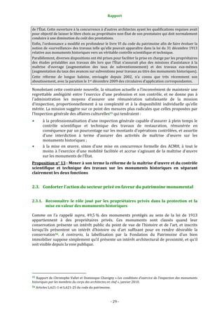 Rapport
- 29 -
de l’État. Cette ouverture à la concurrence à d’autres architectes ayant les qualifications requises avait
pour objectif de laisser le libre choix au propriétaire non-État de son prestataire qui doit normalement
conduire à une diminution du coût des prestations.
Enfin, l'ordonnance a modifié en profondeur le livre VI du code du patrimoine afin de faire évoluer la
notion de «surveillance» des travaux telle qu'elle pouvait apparaître dans la loi du 31 décembre 1913
relative aux monuments historiques vers un véritable contrôle scientifique et technique.
Parallèlement, diverses dispositions ont été prises pour faciliter la prise en charge par les propriétaires
des études préalables aux travaux dès lors que l’État n’assurait plus des missions d’assistance à la
maîtrise d’ouvrage (augmentation des taux de subventionnement) et des travaux eux-mêmes
(augmentation du taux des avances sur subventions pour travaux au titre des monuments historiques).
Cette réforme de longue haleine, envisagée depuis 2002, n’a connu que très récemment son
aboutissement, avec la parution le 1er décembre 2009 des circulaires d’application correspondantes.
Nonobstant cette contrainte nouvelle, la situation actuelle a l'inconvénient de maintenir une
regrettable ambigüité entre l'exercice d'une profession et son contrôle, et ne donne pas à
l'administration les moyens d'assurer une rémunération satisfaisante de la mission
d'inspection, proportionnellement à sa complexité et à la disponibilité individuelle qu'elle
mérite. La mission suggère sur ce point des mesures plus radicales que celles proposées par
l’Inspection générale des affaires culturelles55 qui tendraient :
à la professionnalisation d'une inspection générale capable d'assurer à plein temps le
contrôle scientifique et technique des travaux de restauration, rémunérée en
conséquence par un pourcentage sur les montants d'opérations contrôlées, et assortie
d’une interdiction à terme d’assurer des activités de maîtrise d’œuvre sur les
monuments historiques ;
à la mise en œuvre, sinon d'une mise en concurrence formelle des ACMH, à tout le
moins à l'exercice d'une mobilité facilitée et accrue s'agissant de la maîtrise d’œuvre
sur les monuments de l'État.
Proposition n° 13 : Mener à son terme la réforme de la maîtrise d’œuvre et du contrôle
scientifique et technique des travaux sur les monuments historiques en séparant
clairement les deux fonctions
2.3. Conforter l’action du secteur privé en faveur du patrimoine monumental
2.3.1. Reconnaître le rôle joué par les propriétaires privés dans la protection et la
mise en valeur des monuments historiques
Comme on l’a rappelé supra, 49,5 % des monuments protégés au sens de la loi de 1913
appartiennent à des propriétaires privés. Ces monuments sont classés quand leur
conservation présente un intérêt public du point de vue de l’histoire et de l’art, et inscrits
lorsqu’ils présentent un intérêt d’histoire ou d’art suffisant pour en rendre désirable la
conservation56. A contrario, la labellisation par la Fondation du Patrimoine d’un bien
immobilier suppose simplement qu’il présente un intérêt architectural de proximité, et qu’il
soit visible depuis la voie publique.
55 Rapport de Christophe Vallet et Dominique Chavigny « Les conditions d’exercice de l’inspection des monuments
historiques par les membres du corps des architectes en chef », janvier 2010.
56 Articles L.621-1 et L.621-25 du code du patrimoine.
 
