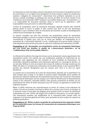Rapport
- 30 -
Ce classement ou cette inscription, dont la contrepartie est l’accès pour le propriétaire privé à
des subventions et à un régime fiscal dérogatoire du droit commun, impose de nombreuses
sujétions : obligation de conservation57, intervention d’un architecte spécialisé en cas de
travaux, contrôle scientifique et technique des services de l’État. De surcroît, l’article 15 de
l’ordonnance du 8 septembre 200558 (toujours non ratifiée) dispose que « le propriétaire […]
a la responsabilité du monument historique classé ou inscrit qui lui appartient », cette
responsabilité s’exerçant envers la collectivité publique.
L’action du propriétaire privé de monument historique apparaît d’autant plus d’intérêt
général quand il l’ouvre au public, le plus souvent sans qu’il en tire une quelconque
rentabilité, et qu’il contribue à faire du monument qu’il possède un pôle de développement
culturel et/ou économique de sa région.
La mission considère que doit être reconnue aux propriétaires privés de monuments
historiques protégés et ouverts au public la mission d’intérêt général qu’ils exercent, en leur
reconnaissant la qualité, pour ceux qui ne tirent pas bénéfice de l’exploitation de ce
monument, de « conservateur bénévole » ou de « collaborateur d’un service public culturel ».
Cette disposition pourrait être prise dans le cadre de la ratification de l’ordonnance de 2005.
Proposition n° 14 : Reconnaître aux propriétaires privés de monuments historiques
qui n’en tirent pas bénéfice la qualité de « conservateurs bénévoles » ou de
« collaborateurs d’un service public culturel »
La réforme de la maîtrise d’ouvrage des travaux sur les monuments classés appartenant à des
propriétaires privés s’est traduite par une modification profonde de l’instruction de ces
opérations, mais également par une évolution de leurs modalités de financement : les
éventuelles subventions publiques sont maintenant apportées en « bouclage de dossier » et
ne sont plus définies ex ante au moment des travaux de maîtrise d’ouvrage menées par les
DRAC. De même, le versement des subventions est lui-même décalé, ce qui a amené le MCC à
prendre des mesures dérogatoires pour les avances qu’il verse à ce titre (cf. supra,
Encadré 6).
La question de la sécurisation de la part des financements apportée par le propriétaire est
donc d’autant plus cruciale. À cet égard, la mission estime souhaitable qu’un système de
garantie des emprunts réalisés par les propriétaires privés pour des travaux de restauration
des monuments historiques soit mis en place, avec l’aide de l’Institut pour le financement du
cinéma et des industries culturelles (IFCIC). Cette garantie permettrait de faciliter par les
propriétaires les levées de fonds nécessaires pour les travaux, en apportant la caution d’un
organisme de place.
Même si l’IFCIC intervient très majoritairement en faveur du cinéma et des industries du
cinéma, 10 % de ses activités s’exercent en dehors de ce secteur, pour le livre, la musique ou
le spectacle vivant. Il n’est donc pas illogique qu’un guichet ad hoc en faveur du patrimoine
monumental soit créé. L’IFCIC, qui dispose des ressources nécessaires, n’y est pas opposé :
cela nécessiterait toutefois une modification de la convention-cadre conclue entre cet
organisme et la direction générale du Trésor, pour permettre la mise en place de cautions au
profit des particuliers.
Proposition n° 15 : Mettre en place un guichet de cautionnement des emprunts réalisés
par les particuliers pour les travaux de restauration des monuments historiques avec
l’aide de l’IFCIC
57 L’État peut, en théorie, se substituer au propriétaire défaillant.
58 Ordonnance n° 2005-1128 du 8 septembre 2005 relative aux monuments historiques et aux espaces protégés.
 