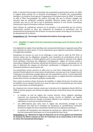 Rapport
- 31 -
Enfin, il convient d’encourager la formation des propriétaires-gestionnaires privés. En 2003,
le rapport Bady insistait sur la nécessité d’accompagner le transfert des responsabilités
attachées à la maîtrise d’ouvrage par l’organisation de formation dans les DRAC. Il incombe
en effet à l’État d’accompagner les maitres d’ouvrage afin que la réforme engagée soit
exécutée dans les meilleures conditions possibles. Plusieurs années après, force est de
constater que rien n’a été fait et que le patrimoine demeure le seul secteur économique
français pour lequel la formation continue n’existe pas.
Dans l’attente du vadémécum annoncé sur la question, il est primordial que les services
déconcentrés mettent en place des séminaires de formation en partenariat avec les
professionnels du patrimoine afin d’éclairer les nouveaux maîtres d’ouvrage sur les tenants et
les aboutissants de la réforme.
Proposition n° 16 : Encourager la formation des maîtres d’ouvrages privés
2.3.2. Simplifier le régime fiscal des monuments historiques pour lui donner plus de
lisibilité
Si la légitimité du régime fiscal spécifique des monuments historiques n’apparaît aujourd’hui
plus contestée (cf. supra, partie 1.1.3), les dispositions qui le régissent sont parfois complexes
et d’application malaisée.
Nonobstant les travaux en cours et les arbitrages à venir dans le cadre du PLF 2011, la
mission estime que les obligations auxquelles sont assujetties les propriétaires privés de
monuments historiques et l’intérêt général qu’ils servent justifient le maintien d’un régime
fiscal spécifique entrainant des obligations contraignantes : régime de travaux soumis à
autorisation, obligation d’entretien, interdiction de division ou de mise en copropriété, etc. De
plus, la déduction des charges est désormais conditionnée à l’obligation de conserver le
monument pendant au moins quinze ans.
Les propriétaires privés assurent en effet, pour un cout fiscal relativement modeste, une
mission d’intérêt général de conservation du patrimoine, reconnue par la loi. Compte tenu de
l’importance du patrimoine protégé détenu par des propriétaires privés, il serait impossible
pour l’État d’assumer sur crédits budgétaires cette mission. Le régime fiscal des monuments
permet donc d’éviter une dépense publique considérable.
Pour autant, la mission estime nécessaire de simplifier ce régime fiscal pour lui donner plus
de lisibilité, tout en mettant l’accent sur la mise en valeur de ces monuments qui, tout autant
que la conservation, est d’intérêt général.
En s’inspirant des travaux internes menés par la direction de la législation fiscale (DLF) en
2008, la mission propose une réforme du régime fiscal qui s’articulerait autour des principes
suivants :
la création, au sein du régime des revenus fonciers, d’une catégorie spécifique
consacrée aux monuments historiques classés, inscrits ou labellisés, sur laquelle
s’imputeraient toutes les charges et produits afférant à leur entretien, restauration et
exploitation en tant que monument historique ;
une différentiation plus nette entre le régime des monuments protégés et ceux
bénéficiant d’un label de la Fondation du Patrimoine et, parallèlement, l’extinction
formelle du régime des biens immobiliers bénéficiant d’un agrément spécifique ;
le maintien de l’imputation sans limitation de montant du « déficit foncier spécial » au
titre des monuments historiques sur le revenu global du foyer fiscal.
Proposition n° 17 : Maintenir la règle de déduction sur le revenu global sans limitation
de montant du déficit constaté au titre de l’entretien, de la conservation et de la mise
en valeur des monuments historiques
 