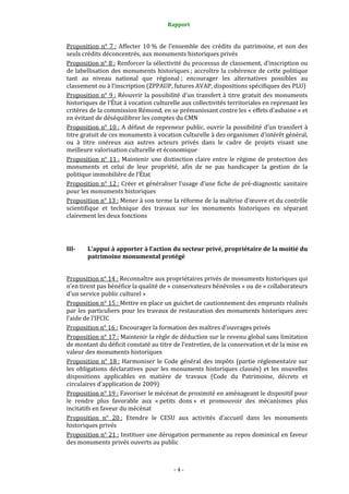 Rapport
- 4 -
Proposition n° 7 : Affecter 10 % de l’ensemble des crédits du patrimoine, et non des
seuls crédits déconcentrés, aux monuments historiques privés
Proposition n° 8 : Renforcer la sélectivité du processus de classement, d’inscription ou
de labellisation des monuments historiques ; accroître la cohérence de cette politique
tant au niveau national que régional ; encourager les alternatives possibles au
classement ou à l’inscription (ZPPAUP, futures AVAP, dispositions spécifiques des PLU)
Proposition n° 9 : Réouvrir la possibilité d’un transfert à titre gratuit des monuments
historiques de l’État à vocation culturelle aux collectivités territoriales en reprenant les
critères de la commission Rémond, en se prémunissant contre les « effets d’aubaine » et
en évitant de déséquilibrer les comptes du CMN
Proposition n° 10 : A défaut de repreneur public, ouvrir la possibilité d’un transfert à
titre gratuit de ces monuments à vocation culturelle à des organismes d’intérêt général,
ou à titre onéreux aux autres acteurs privés dans le cadre de projets visant une
meilleure valorisation culturelle et économique
Proposition n° 11 : Maintenir une distinction claire entre le régime de protection des
monuments et celui de leur propriété, afin de ne pas handicaper la gestion de la
politique immobilière de l’État
Proposition n° 12 : Créer et généraliser l’usage d’une fiche de pré-diagnostic sanitaire
pour les monuments historiques
Proposition n° 13 : Mener à son terme la réforme de la maîtrise d’œuvre et du contrôle
scientifique et technique des travaux sur les monuments historiques en séparant
clairement les deux fonctions
III- L’appui à apporter à l’action du secteur privé, propriétaire de la moitié du
patrimoine monumental protégé
Proposition n° 14 : Reconnaître aux propriétaires privés de monuments historiques qui
n’en tirent pas bénéfice la qualité de « conservateurs bénévoles » ou de « collaborateurs
d’un service public culturel »
Proposition n° 15 : Mettre en place un guichet de cautionnement des emprunts réalisés
par les particuliers pour les travaux de restauration des monuments historiques avec
l’aide de l’IFCIC
Proposition n° 16 : Encourager la formation des maîtres d’ouvrages privés
Proposition n° 17 : Maintenir la règle de déduction sur le revenu global sans limitation
de montant du déficit constaté au titre de l’entretien, de la conservation et de la mise en
valeur des monuments historiques
Proposition n° 18 : Harmoniser le Code général des impôts (partie réglementaire sur
les obligations déclaratives pour les monuments historiques classés) et les nouvelles
dispositions applicables en matière de travaux (Code du Patrimoine, décrets et
circulaires d'application de 2009)
Proposition n° 19 : Favoriser le mécénat de proximité en aménageant le dispositif pour
le rendre plus favorable aux « petits dons » et promouvoir des mécanismes plus
incitatifs en faveur du mécénat
Proposition n° 20 : Etendre le CESU aux activités d’accueil dans les monuments
historiques privés
Proposition n° 21 : Instituer une dérogation permanente au repos dominical en faveur
des monuments privés ouverts au public
 