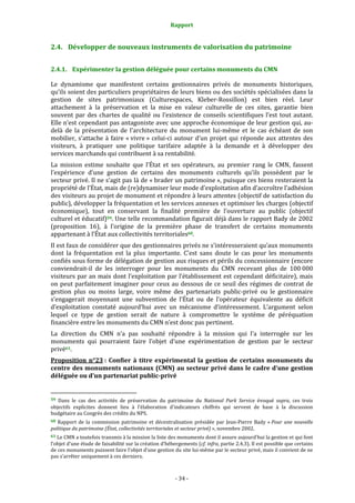 Rapport
- 34 -
2.4. Développer de nouveaux instruments de valorisation du patrimoine
2.4.1. Expérimenter la gestion déléguée pour certains monuments du CMN
Le dynamisme que manifestent certains gestionnaires privés de monuments historiques,
qu’ils soient des particuliers propriétaires de leurs biens ou des sociétés spécialisées dans la
gestion de sites patrimoniaux (Culturespaces, Kleber-Rossillon) est bien réel. Leur
attachement à la préservation et la mise en valeur culturelle de ces sites, garantie bien
souvent par des chartes de qualité ou l’existence de conseils scientifiques l’est tout autant.
Elle n’est cependant pas antagoniste avec une approche économique de leur gestion qui, au-
delà de la présentation de l’architecture du monument lui-même et le cas échéant de son
mobilier, s’attache à faire « vivre » celui-ci autour d’un projet qui réponde aux attentes des
visiteurs, à pratiquer une politique tarifaire adaptée à la demande et à développer des
services marchands qui contribuent à sa rentabilité.
La mission estime souhaite que l’État et ses opérateurs, au premier rang le CMN, fassent
l’expérience d’une gestion de certains des monuments culturels qu’ils possèdent par le
secteur privé. Il ne s’agit pas là de « brader un patrimoine », puisque ces biens resteraient la
propriété de l’État, mais de (re)dynamiser leur mode d’exploitation afin d’accroître l’adhésion
des visiteurs au projet de monument et répondre à leurs attentes (objectif de satisfaction du
public), développer la fréquentation et les services annexes et optimiser les charges (objectif
économique), tout en conservant la finalité première de l’ouverture au public (objectif
culturel et éducatif)59. Une telle recommandation figurait déjà dans le rapport Bady de 2002
(proposition 16), à l’origine de la première phase de transfert de certains monuments
appartenant à l’État aux collectivités territoriales60.
Il est faux de considérer que des gestionnaires privés ne s’intéresseraient qu’aux monuments
dont la fréquentation est la plus importante. C’est sans doute le cas pour les monuments
confiés sous forme de délégation de gestion aux risques et périls du concessionnaire (encore
conviendrait-il de les interroger pour les monuments du CMN recevant plus de 100 000
visiteurs par an mais dont l’exploitation par l’établissement est cependant déficitaire), mais
on peut parfaitement imaginer pour ceux au dessous de ce seuil des régimes de contrat de
gestion plus ou moins large, voire même des partenariats public-privé ou le gestionnaire
s’engagerait moyennant une subvention de l’État ou de l’opérateur équivalente au déficit
d’exploitation constaté aujourd’hui avec un mécanisme d’intéressement. L’argument selon
lequel ce type de gestion serait de nature à compromettre le système de péréquation
financière entre les monuments du CMN n’est donc pas pertinent.
La direction du CMN n’a pas souhaité répondre à la mission qui l’a interrogée sur les
monuments qui pourraient faire l’objet d’une expérimentation de gestion par le secteur
privé61.
Proposition n°23 : Confier à titre expérimental la gestion de certains monuments du
centre des monuments nationaux (CMN) au secteur privé dans le cadre d’une gestion
déléguée ou d’un partenariat public-privé
59 Dans le cas des activités de préservation du patrimoine du National Park Service évoqué supra, ces trois
objectifs explicites donnent lieu à l’élaboration d’indicateurs chiffrés qui servent de base à la discussion
budgétaire au Congrès des crédits du NPS.
60 Rapport de la commission patrimoine et décentralisation présidée par Jean-Pierre Bady « Pour une nouvelle
politique du patrimoine (État, collectivités territoriales et secteur privé) », novembre 2002.
61 Le CMN a toutefois transmis à la mission la liste des monuments dont il assure aujourd’hui la gestion et qui font
l’objet d’une étude de faisabilité sur la création d’hébergements (cf. infra, partie 2.4.3). Il est possible que certains
de ces monuments puissent faire l’objet d’une gestion du site lui-même par le secteur privé, mais il convient de ne
pas s’arrêter uniquement à ces derniers.
 