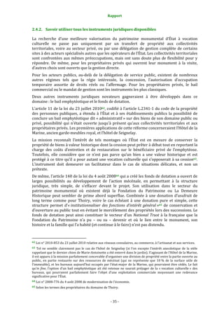 Rapport
- 35 -
2.4.2. Savoir utiliser tous les instruments juridiques disponibles
La recherche d’une meilleure valorisation du patrimoine monumental d’État à vocation
culturelle ne passe pas uniquement par un transfert de propriété aux collectivités
territoriales, voire au secteur privé, ou par une délégation de gestion complète de certains
sites à des acteurs spécialisés autres que les opérateurs de l’État. Les collectivités territoriales
sont confrontées aux mêmes préoccupations, mais ont sans doute plus de flexibilité pour y
répondre. De même, pour les propriétaires privés qui ouvrent leur monument à la visite,
d’autres choix sont ouverts que la gestion directe.
Pour les acteurs publics, au-delà de la délégation de service public, existent de nombreux
autres régimes tels que la régie intéressée, la concession, l’autorisation d’occupation
temporaire assortie de droits réels ou l’affermage. Pour les propriétaires privés, le bail
commercial ou le mandat de gestion sont les instruments les plus classiques.
Deux autres instruments juridiques novateurs gagneraient à être développés dans ce
domaine : le bail emphytéotique et le fonds de dotation.
L’article 11 de la loi du 23 juillet 201062, codifié à l’article L.2341-1 du code de la propriété
des personnes publiques, a étendu à l’État et à ses établissements publics la possibilité de
conclure un bail emphytéotique dit « administratif » sur des biens de son domaine public ou
privé, possibilité qui n’était ouverte jusqu’à présent qu’aux collectivités territoriales et aux
propriétaires privés. Les premières applications de cette réforme concerneraient l’Hôtel de la
Marine, ancien garde-meubles royal, et l’hôtel de Seignelay.
La mission reconnaît l’intérêt de tels montages où l’État est en mesure de conserver la
propriété de biens à valeur historique dont la cession peut prêter à débat tout en reportant la
charge des coûts d’entretien et de restauration sur le bénéficiaire privé de l’emphytéose.
Toutefois, elle considère que ce n’est pas parce qu’un bien a une valeur historique et est
protégé à ce titre qu’il a pour autant une vocation culturelle qui s’opposerait à sa cession63.
L’instrument doit demeurer un facilitateur dans le cas de situations délicates, et non un
prétexte.
De même, l’article 140 de la loi du 4 août 200864 qui a créé les fonds de dotation a ouvert de
larges possibilités au développement de l’action mécénale, en permettant à la structure
juridique, très simple, de s’effacer devant le projet. Son utilisation dans le secteur du
patrimoine monumental où existent déjà la Fondation du Patrimoine ou La Demeure
Historique peut sembler de prime abord superflue. Combinée à une donation d’usufruit de
long terme comme pour Thoiry, voire le cas échéant à une donation pure et simple, cette
structure permet d’« institutionnaliser des fonctions d’intérêt général »65 de conservation et
d’ouverture au public tout en évitant le morcèlement des propriétés lors des successions. Le
fonds de dotation peut ainsi constituer le vecteur d’un National Trust à la française que la
Fondation du Patrimoine n’a pu – ou su – devenir et où le lien entre le monument, son
histoire et la famille qui l’a habité (et continue à le faire) n’est pas distendu.
62 Loi n° 2010-853 du 23 juillet 2010 relative aux réseaux consulaires, au commerce, à l'artisanat et aux services.
63 Tel ne semble clairement pas le cas de l’hôtel de Seignelay (si l’on excepte l’intérêt anecdotique de la stèle
rappelant que le dernier chien de Marie-Antoinette a été enterré dans le jardin). S’agissant de l’Hôtel de la Marine,
il est apparu à la mission parfaitement concevable d’organiser une division de propriété entre la partie ouverte au
public, en partie restaurée sur des ressources de mécénat (qui ne représente que 10 % de la surface utile de
l’immeuble), et les bureaux aujourd’hui occupés par l’état-major de la Marine, qui pourraient être cédés. Le fait
qu’in fine, l’option d’un bail emphytéotique ait été retenue ne saurait préjuger de la « vocation culturelle » des
bureaux, qui pourraient parfaitement faire l’objet d’une exploitation commerciale moyennant une redevance
significative pour l’État.
64 Loi n° 2008-776 du 4 août 2008 de modernisation de l'économie.
65 Selon les termes des propriétaires du domaine de Thoiry.
 