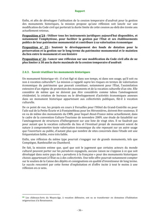 Rapport
- 36 -
Enfin, et afin de développer l’utilisation de la cession temporaire d’usufruit pour la gestion
des monuments historiques, la mission propose qu’une réflexion soit lancée sur une
modification du Code civil qui porterait la durée limite de cette cession au-delà des trente ans
actuellement retenus.
Proposition n°24 : Utiliser tous les instruments juridiques aujourd’hui disponibles, et
notamment l’emphytéose, pour faciliter la gestion par l’État et ses établissements
publics de leur patrimoine monumental et contribuer à sa valorisation économique
Proposition n° 25 : Soutenir le développement des fonds de dotation pour la
préservation et la gestion sur le long terme du patrimoine monumental et le maintien
du lien entre le monument et son histoire
Proposition n° 26 : Lancer une réflexion sur une modification du Code civil afin de ne
plus limiter à 30 ans la durée maximale de la cession temporaire d’usufruit
2.4.3. Savoir réutiliser les monuments historiques
Un monument historique vit : il n’est figé ni dans son temps, ni dans son usage, qu’il soit ou
non à vocation culturelle66. La mission a rappelé supra les risques en termes de valorisation
économique du patrimoine que pouvait constituer, notamment pour l’État, l’assimilation
extensive d’un régime de protection des monuments et de la vocation culturelle d’un site. Elle
considère de même que ne doivent pas être considérés comme tabou l’aménagement
résidentiel, la création de bureaux ou le développement d’activités économiques annexes
dans un monument historique appartenant aux collectivités publiques, fût-il à vocation
culturelle.
De ce point de vue, les projets en cours à Versailles pour l’Hôtel du Grand-Contrôle ou pour
l’aile sud de la Petite Écurie et à Fontainebleau pour les Héronnières, doivent être soutenus. Il
en va de même des monuments du CMN, pour lequel Atout-France mène actuellement, dans
le cadre de la convention Culture-Tourisme de novembre 2009, une étude de faisabilité sur
l’aménagement de structures d’hébergement sur une liste de vingt sites. Il ne faudrait pas
pour autant que la vocation culturelle du lieu et l’éventuel projet de monument soient de
nature à compromettre toute valorisation économique du site reposant sur un autre usage
que l’ouverture au public, d’autant plus que nombre de sites concernés dans l’étude ont une
fréquentation faible, voire très faible.
Enfin, une réflexion du même type pourrait s’engager sur de grands monuments, tels que
Compiègne, Rambouillet ou Chambord.
De fait, la mission estime que, quel que soit le jugement que certains acteurs du monde
culturel peuvent porter sur les paradores espagnols, aucune raison ne s’oppose à ce que soit
développé dans notre pays des « paradores à la française » pour des monuments historiques
choisis appartenant à l’État ou à des collectivités. Une telle offre pourrait notamment compter
sur le soutien de la Caisse des dépôts et consignations en qualité d’investisseur de long terme.
Le succès rencontré par cette forme d’exploitation et d’offre incite à tout le moins à une
réflexion en ce sens.
66 Les châteaux-forts du Moyen-âge, à vocation défensive, ont su se transformer en domaines d’habitation
seigneuriaux à la Renaissance.
 