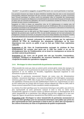 Rapport
- 37 -
Encadré 7 : Les paradores espagnols, ou quand l’État marie avec succès patrimoine et tourisme
Les paradores forment une chaine de places hôtelières installées dans des sites ou des monuments
remarquables, bâtiments historiques tels que couvents, monastères, châteaux ou palais, reconvertis
pour l’accueil touristique. Le réseau couvre les principales villes et l’ensemble des communautés
autonomes (à l’exception des Baléares). La transformation du couvent Saint François de Grenade, situé
en plein cœur de l’enceinte de l’Alhambra, site inscrit au patrimoine mondial de l’Unesco, est un des
exemples les plus réussis et emblématiques.
Inaugurée en 1928, la chaine est aujourd’hui riche de 93 établissements et emploie plus de
4.300 personnes pour une capacité d’accueil totale de près de 10.000 places. Elle est un instrument de
la politique touristique et de l’aménagement des territoires, permettant la valorisation et l’entretien du
patrimoine historique et artistique du pays.
Ces établissements sont en effet gérés par l’État espagnol, initialement au travers d’une direction
générale des paradores puis, à partir de 1991, via une société anonyme où il est seul actionnaire. Ce
changement a marqué un tournant, en cherchant à faire de la chaîne hôtelière une entreprise rentable
se servant uniquement de ses propres bénéfices pour l’entretien et l’exploitation de son réseau.
Proposition n° 27 : Soutenir activement les projets envisagés par les opérateurs
culturels de l’État de réutilisation des monuments historiques ou de leurs
dépendances non ouverts au public et qui ne font pas l’objet d’une exploitation
culturelle
Proposition n° 28 : Faire de l’expérimentation envisagée de créations de lieux
d’hébergement sur certains sites gérés par le CMN une réalité et un axe de
développement futur de l’établissement, en en tirant les conséquences au niveau de
son futur contrat de performance
Proposition n° 29 : Créer, sur de grands sites tels que Versailles, Fontainebleau,
Compiègne, Chambord ou Rambouillet, des structures hôtelières autour d’un label
s’inspirant du modèle des «paradores» espagnols
2.4.4. Développer la valeur immatérielle du patrimoine monumental
L’État possède des noms qui, dans un univers privé, seraient gérés comme des marques. Le
meilleur exemple en est le partenariat du musée du Louvre avec l’émirat d’Abu Dhabi. C’est
également le cas du château de Versailles, l’appellation dépassant largement le seul
monument et ayant une valeur en soi.
Aujourd’hui, le patrimoine monumental français est connu sous des dénominations
multiples : monuments historiques, recouvrant des catégories très hétérogènes, monuments
nationaux, gérés par le CMN, villes et pays d’art et d’histoire, etc., sans qu’ait été recherchée
une appellation commune pour les plus emblématiques d’entre eux, contrairement à ce qui a
pu être réalisé pour les Grands Sites de France, marque déposée par l’État en 2003, dont le
réseau recouvre aujourd’hui 35 sites considérés comme exceptionnels.
La création d’un label spécifique pour les monuments historiques tant publics que privés les
plus représentatifs de notre patrimoine national et dont la mise en valeur serait
exceptionnelle apparaît à la mission comme un élément nécessaire au développement de la
valeur immatérielle de ce patrimoine. Une réflexion pourrait être engagée en ce sens avec
l’appui de l’Agence du patrimoine immatériel de l’État (APIE), avec le dépôt d’une marque.
Proposition n°30 : Développer la valeur immatérielle du patrimoine monumental en
créant un label spécifique pour les monuments historiques tant publics que privés les
plus représentatifs de notre patrimoine et dont la mise en valeur doit correspondre à
des critères d’entretien, de visite et d’exploitation de qualité exceptionnelle
 