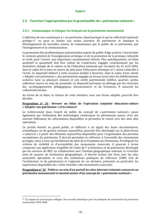 Rapport
- 38 -
2.5. Favoriser l’appropriation par le grand public du « patrimoine national »
2.5.1. Communiquer et éduquer les français sur le patrimoine monumental
L’adhésion de nos concitoyens à « un patrimoine réputé partagé et que la collectivité nationale
protège »67 ne peut se limiter aux seules journées du patrimoine et implique le
développement de nouvelles actions de connaissance par le public de ce patrimoine, par
l’enseignement et la communication.
La promotion des problématiques patrimoniales auprès du public d'âge scolaire s'inscrit dans
le contexte général de l'enseignement artistique et de la promotion de la pratique culturelle
et revêt, pour l'avenir, une importance unanimement relevée. Plus spécifiquement, un bilan
qualitatif et quantitatif doit être réalisé de l'expérience engagée conjointement par les
ministères chargés de la culture et de l'éducation nationale par circulaire du 22 avril 2002,
dans le cadre de la mise en œuvre du plan pour l'éducation artistique et l' action culturelle à
l'école. Le dispositif élaboré à cette occasion tendait à favoriser, dans le cadre d'une charte
« Adopter son patrimoine », des partenariats engagés au niveau local entre les établissements
scolaires (une ou plusieurs classes) et une entité patrimoniale (édifice, quartier, jardin,
collection, œuvre ou site) de proximité. Ce dispositif prévoyait un pilotage par les rectorats,
des accompagnements pédagogiques, documentaires et de formation. Il associait les
collectivités locales.
Au terme de ce bilan, la relance de cette initiative, sous une forme adaptée, pourrait être
décidée.
Proposition n° 31 : Dresser un bilan de l’opération conjointe éducation-culture
« Adopter son patrimoine » et la relancer
Le renforcement dans l’esprit du public du concept de « patrimoine national » passe
également par l’utilisation des technologies numériques en pérennisant autour d’un site
internet fédérateur les informations disponibles et permettre le renvoi vers des sites plus
spécialisés.
Ce portail destiné au grand public, et différent à cet égard des bases documentaires,
scientifiques ou de gestion existant aujourd’hui, pourrait être développé sur la plate-forme
« culture.fr » à partir des éléments aujourd'hui disponibles pour l'organisation des journées
européennes du patrimoine. Il devrait permettre la référence à l'ensemble des monuments
protégés, voire à ceux qui bénéficient du label de la Fondation du Patrimoine. Privilégiant les
critères de visibilité et d'accessibilité des monuments concernés, il pourrait à terme
comporter une application simplifiée de l'atlas de l' architecture et du patrimoine développé
par les services du MCC en collaboration avec l’Institut géographique national, et s’enrichir
ainsi de moyens de localisation géographique ; il devrait inclure des liens avec les sites
associatifs spécialisés et ceux des institutions publiques de référence (CMN, Cité de
l'architecture et du patrimoine) et s'agissant de ces derniers, présenter en particulier les
expériences disponibles de « visite virtuelle » des monuments concernés.
Proposition n° 32 : Fédérer au sein d’un portail les sites internet existants consacrés au
patrimoine monumental et muséal autour d’un concept de « patrimoine national »
67 Cf. rapport de Jean-Jacques Aillagon, Une nouvelle dynamique pour les politiques de conservation du patrimoine
monumental, CESE 2008.
 