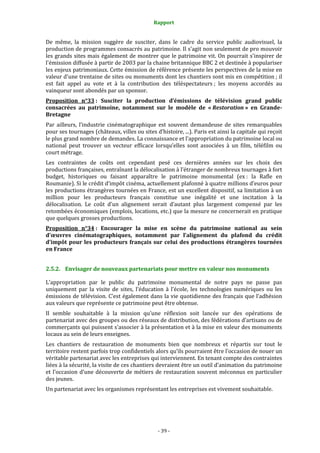Rapport
- 39 -
De même, la mission suggère de susciter, dans le cadre du service public audiovisuel, la
production de programmes consacrés au patrimoine. Il s’agit non seulement de pro mouvoir
les grands sites mais également de montrer que le patrimoine vit. On pourrait s'inspirer de
l'émission diffusée à partir de 2003 par la chaine britannique BBC 2 et destinée à populariser
les enjeux patrimoniaux. Cette émission de référence présente les perspectives de la mise en
valeur d'une trentaine de sites ou monuments dont les chantiers sont mis en compétition ; il
est fait appel au vote et à la contribution des téléspectateurs ; les moyens accordés au
vainqueur sont abondés par un sponsor.
Proposition n°33 : Susciter la production d’émissions de télévision grand public
consacrées au patrimoine, notamment sur le modèle de « Restoration » en Grande-
Bretagne
Par ailleurs, l’industrie cinématographique est souvent demandeuse de sites remarquables
pour ses tournages (châteaux, villes ou sites d’histoire, ...). Paris est ainsi la capitale qui reçoit
le plus grand nombre de demandes. La connaissance et l’appropriation du patrimoine local ou
national peut trouver un vecteur efficace lorsqu’elles sont associées à un film, téléfilm ou
court métrage.
Les contraintes de coûts ont cependant pesé ces dernières années sur les choix des
productions françaises, entraînant la délocalisation à l’étranger de nombreux tournages à fort
budget, historiques ou faisant apparaître le patrimoine monumental (ex : la Rafle en
Roumanie). Si le crédit d’impôt cinéma, actuellement plafonné à quatre millions d’euros pour
les productions étrangères tournées en France, est un excellent dispositif, sa limitation à un
million pour les producteurs français constitue une inégalité et une incitation à la
délocalisation. Le coût d’un alignement serait d’autant plus largement compensé par les
retombées économiques (emplois, locations, etc.) que la mesure ne concernerait en pratique
que quelques grosses productions.
Proposition n°34 : Encourager la mise en scène du patrimoine national au sein
d’œuvres cinématographiques, notamment par l’alignement du plafond du crédit
d’impôt pour les producteurs français sur celui des productions étrangères tournées
en France
2.5.2. Envisager de nouveaux partenariats pour mettre en valeur nos monuments
L’appropriation par le public du patrimoine monumental de notre pays ne passe pas
uniquement par la visite de sites, l’éducation à l’école, les technologies numériques ou les
émissions de télévision. C’est également dans la vie quotidienne des français que l’adhésion
aux valeurs que représente ce patrimoine peut être obtenue.
Il semble souhaitable à la mission qu’une réflexion soit lancée sur des opérations de
partenariat avec des groupes ou des réseaux de distribution, des fédérations d’artisans ou de
commerçants qui puissent s’associer à la présentation et à la mise en valeur des monuments
locaux au sein de leurs enseignes.
Les chantiers de restauration de monuments bien que nombreux et répartis sur tout le
territoire restent parfois trop confidentiels alors qu’ils pourraient être l’occasion de nouer un
véritable partenariat avec les entreprises qui interviennent. En tenant compte des contraintes
liées à la sécurité, la visite de ces chantiers devraient être un outil d’animation du patrimoine
et l’occasion d’une découverte de métiers de restauration souvent méconnus en particulier
des jeunes.
Un partenariat avec les organismes représentant les entreprises est vivement souhaitable.
 