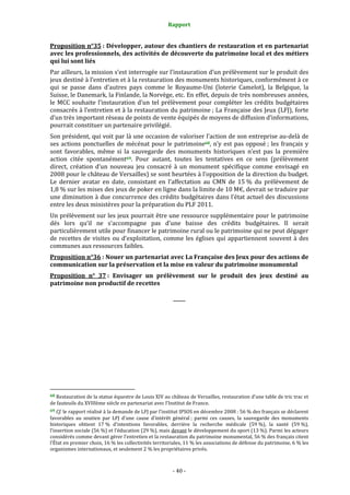 Rapport
- 40 -
Proposition n°35 : Développer, autour des chantiers de restauration et en partenariat
avec les professionnels, des activités de découverte du patrimoine local et des métiers
qui lui sont liés
Par ailleurs, la mission s’est interrogée sur l’instauration d’un prélèvement sur le produit des
jeux destiné à l’entretien et à la restauration des monuments historiques, conformément à ce
qui se passe dans d’autres pays comme le Royaume-Uni (loterie Camelot), la Belgique, la
Suisse, le Danemark, la Finlande, la Norvège, etc. En effet, depuis de très nombreuses années,
le MCC souhaite l’instauration d’un tel prélèvement pour compléter les crédits budgétaires
consacrés à l’entretien et à la restauration du patrimoine ; La Française des Jeux (LFJ), forte
d’un très important réseau de points de vente équipés de moyens de diffusion d’informations,
pourrait constituer un partenaire privilégié.
Son président, qui voit par là une occasion de valoriser l’action de son entreprise au-delà de
ses actions ponctuelles de mécénat pour le patrimoine68, n’y est pas opposé ; les français y
sont favorables, même si la sauvegarde des monuments historiques n’est pas la première
action citée spontanément69. Pour autant, toutes les tentatives en ce sens (prélèvement
direct, création d’un nouveau jeu consacré à un monument spécifique comme envisagé en
2008 pour le château de Versailles) se sont heurtées à l’opposition de la direction du budget.
Le dernier avatar en date, consistant en l’affectation au CMN de 15 % du prélèvement de
1,8 % sur les mises des jeux de poker en ligne dans la limite de 10 M€, devrait se traduire par
une diminution à due concurrence des crédits budgétaires dans l’état actuel des discussions
entre les deux ministères pour la préparation du PLF 2011.
Un prélèvement sur les jeux pourrait être une ressource supplémentaire pour le patrimoine
dés lors qu’il ne s’accompagne pas d’une baisse des crédits budgétaires. Il serait
particulièrement utile pour financer le patrimoine rural ou le patrimoine qui ne peut dégager
de recettes de visites ou d’exploitation, comme les églises qui appartiennent souvent à des
communes aux ressources faibles.
Proposition n°36 : Nouer un partenariat avec La Française des Jeux pour des actions de
communication sur la préservation et la mise en valeur du patrimoine monumental
Proposition n° 37 : Envisager un prélèvement sur le produit des jeux destiné au
patrimoine non productif de recettes
_____
68 Restauration de la statue équestre de Louis XIV au château de Versailles, restauration d’une table de tric trac et
de fauteuils du XVIIIème siècle en partenariat avec l’Institut de France.
69 Cf. le rapport réalisé à la demande de LFJ par l’institut IPSOS en décembre 2008 : 56 % des français se déclarent
favorables au soutien par LFJ d’une cause d’intérêt général ; parmi ces causes, la sauvegarde des monuments
historiques obtient 17 % d’intentions favorables, derrière la recherche médicale (59 %), la santé (59 %),
l’insertion sociale (56 %) et l’éducation (29 %), mais devant le développement du sport (13 %). Parmi les acteurs
considérés comme devant gérer l’entretien et la restauration du patrimoine monumental, 56 % des français citent
l’État en premier choix, 16 % les collectivités territoriales, 11 % les associations de défense du patrimoine, 6 % les
organismes internationaux, et seulement 2 % les propriétaires privés.
 