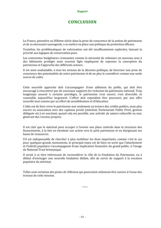 Rapport
- 41 -
CONCLUSION
La France, pionnière au XIXème siècle dans la prise de conscience de la notion de patrimoine
et de sa nécessaire sauvegarde, a su mettre en place une politique de protection efficace.
Toutefois, les problématiques de valorisation ont été insuffisamment explorées, laissant la
priorité aux logiques de conservation pure.
Les contraintes budgétaires croissantes comme la nécessité de redonner un nouveau sens à
des bâtiments protégés mais souvent figés impliquent de repenser la conception du
patrimoine et l’approche des différents acteurs.
Il est ainsi souhaitable, à tous les niveaux de la décision publique, de favoriser une prise de
conscience des potentialités de notre patrimoine et de ne plus le considérer comme une seule
source de coûts.
Cette nouvelle approche doit s’accompagner d’une adhésion du public, qui doit être
encouragé à rencontrer par de nouveaux supports les richesses du patrimoine national. Trop
longtemps associé à certains privilèges, le patrimoine s’est ouvert, s’est diversifié, et
rassemble aujourd’hui largement. L’effort doit cependant être poursuivi, par une offre
nouvelle tout comme par un effort de sensibilisation et d’éducation.
L’idée est de faire vivre le patrimoine non seulement au travers des crédits publics, mais plus
encore en association avec des capitaux privés (mécénat, Partenariats Public Privé, gestion
déléguée etc.) en suscitant, quand cela est possible, une activité, de nature culturelle ou non,
générant des revenus propres.
Il est clair que le mécénat peut occuper à l’avenir une place centrale dans la structure des
financements, à la fois en étendant son action vers le petit patrimoine et en élargissant ses
bases de ressources.
S’il est indispensable de chercher à plus mobiliser les dons importants, comme c’est le cas
pour quelques grands monuments, le principal enjeu est de faire en sorte que l’attachement
et l’intérêt populaire s’accompagnent d’une implication financière du grand public, à l’image
du National Trust britannique.
Il serait à ce titre intéressant de reconsidérer le rôle de la Fondation du Patrimoine, ou à
défaut d’envisager une nouvelle fondation dédiée, afin de servir de support à la vocation
populaire du mécénat.
Telles sont certaines des pistes de réflexion qui pourraient utilement être suivies à l'issue des
travaux de cette mission.
_____
 