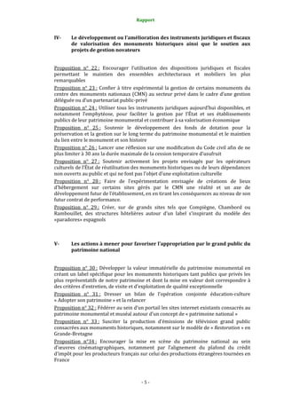 Rapport
- 5 -
IV- Le développement ou l’amélioration des instruments juridiques et fiscaux
de valorisation des monuments historiques ainsi que le soutien aux
projets de gestion novateurs
Proposition n° 22 : Encourager l’utilisation des dispositions juridiques et fiscales
permettant le maintien des ensembles architecturaux et mobiliers les plus
remarquables
Proposition n° 23 : Confier à titre expérimental la gestion de certains monuments du
centre des monuments nationaux (CMN) au secteur privé dans le cadre d’une gestion
déléguée ou d’un partenariat public-privé
Proposition n° 24 : Utiliser tous les instruments juridiques aujourd’hui disponibles, et
notamment l’emphytéose, pour faciliter la gestion par l’État et ses établissements
publics de leur patrimoine monumental et contribuer à sa valorisation économique
Proposition n° 25 : Soutenir le développement des fonds de dotation pour la
préservation et la gestion sur le long terme du patrimoine monumental et le maintien
du lien entre le monument et son histoire
Proposition n° 26 : Lancer une réflexion sur une modification du Code civil afin de ne
plus limiter à 30 ans la durée maximale de la cession temporaire d’usufruit
Proposition n° 27 : Soutenir activement les projets envisagés par les opérateurs
culturels de l’État de réutilisation des monuments historiques ou de leurs dépendances
non ouverts au public et qui ne font pas l’objet d’une exploitation culturelle
Proposition n° 28 : Faire de l’expérimentation envisagée de créations de lieux
d’hébergement sur certains sites gérés par le CMN une réalité et un axe de
développement futur de l’établissement, en en tirant les conséquences au niveau de son
futur contrat de performance.
Proposition n° 29 : Créer, sur de grands sites tels que Compiègne, Chambord ou
Rambouillet, des structures hôtelières autour d’un label s’inspirant du modèle des
«paradores» espagnols
V- Les actions à mener pour favoriser l’appropriation par le grand public du
patrimoine national
Proposition n° 30 : Développer la valeur immatérielle du patrimoine monumental en
créant un label spécifique pour les monuments historiques tant publics que privés les
plus représentatifs de notre patrimoine et dont la mise en valeur doit correspondre à
des critères d’entretien, de visite et d’exploitation de qualité exceptionnelle
Proposition n° 31 : Dresser un bilan de l’opération conjointe éducation-culture
« Adopter son patrimoine » et la relancer
Proposition n° 32 : Fédérer au sein d’un portail les sites internet existants consacrés au
patrimoine monumental et muséal autour d’un concept de « patrimoine national »
Proposition n° 33 : Susciter la production d’émissions de télévision grand public
consacrées aux monuments historiques, notamment sur le modèle de « Restoration » en
Grande-Bretagne
Proposition n°34 : Encourager la mise en scène du patrimoine national au sein
d’œuvres cinématographiques, notamment par l’alignement du plafond du crédit
d’impôt pour les producteurs français sur celui des productions étrangères tournées en
France
 