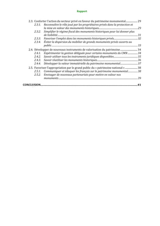 Rapport
2.3. Conforter l’action du secteur privé en faveur du patrimoine monumental...................29
2.3.1. Reconnaître le rôle joué par les propriétaires privés dans la protection et
la mise en valeur des monuments historiques...................................................................29
2.3.2. Simplifier le régime fiscal des monuments historiques pour lui donner plus
de lisibilité..........................................................................................................................................31
2.3.3. Favoriser l’emploi dans les monuments historiques privés.........................................32
2.3.4. Éviter la dispersion du mobilier de grands monuments privés ouverts au
public....................................................................................................................................................33
2.4. Développer de nouveaux instruments de valorisation du patrimoine............................34
2.4.1. Expérimenter la gestion déléguée pour certains monuments du CMN.................34
2.4.2. Savoir utiliser tous les instruments juridiques disponibles.........................................35
2.4.3. Savoir réutiliser les monuments historiques......................................................................36
2.4.4. Développer la valeur immatérielle du patrimoine monumental..............................37
2.5. Favoriser l’appropriation par le grand public du « patrimoine national » ....................38
2.5.1. Communiquer et éduquer les français sur le patrimoine monumental.................38
2.5.2. Envisager de nouveaux partenariats pour mettre en valeur nos
monuments........................................................................................................................................39
CONCLUSION...............................................................................................................................................41
 