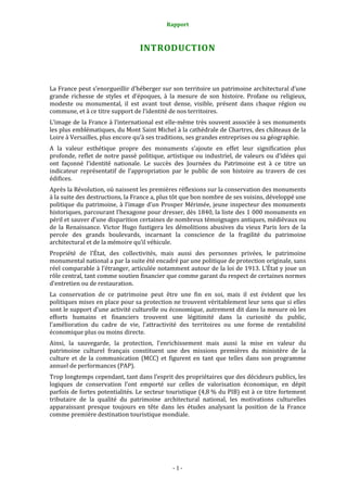 Rapport
- 1 -
INTRODUCTION
La France peut s’enorgueillir d’héberger sur son territoire un patrimoine architectural d’une
grande richesse de styles et d’époques, à la mesure de son histoire. Profane ou religieux,
modeste ou monumental, il est avant tout dense, visible, présent dans chaque région ou
commune, et à ce titre support de l’identité de nos territoires.
L’image de la France à l’international est elle-même très souvent associée à ses monuments
les plus emblématiques, du Mont Saint Michel à la cathédrale de Chartres, des châteaux de la
Loire à Versailles, plus encore qu’à ses traditions, ses grandes entreprises ou sa géographie.
A la valeur esthétique propre des monuments s’ajoute en effet leur signification plus
profonde, reflet de notre passé politique, artistique ou industriel, de valeurs ou d’idées qui
ont façonné l’identité nationale. Le succès des Journées du Patrimoine est à ce titre un
indicateur représentatif de l’appropriation par le public de son histoire au travers de ces
édifices.
Après la Révolution, où naissent les premières réflexions sur la conservation des monuments
à la suite des destructions, la France a, plus tôt que bon nombre de ses voisins, développé une
politique du patrimoine, à l’image d’un Prosper Mérimée, jeune inspecteur des monuments
historiques, parcourant l’hexagone pour dresser, dès 1840, la liste des 1 000 monuments en
péril et sauver d’une disparition certaines de nombreux témoignages antiques, médiévaux ou
de la Renaissance. Victor Hugo fustigera les démolitions abusives du vieux Paris lors de la
percée des grands boulevards, incarnant la conscience de la fragilité du patrimoine
architectural et de la mémoire qu’il véhicule.
Propriété de l’État, des collectivités, mais aussi des personnes privées, le patrimoine
monumental national a par la suite été encadré par une politique de protection originale, sans
réel comparable à l’étranger, articulée notamment autour de la loi de 1913. L’État y joue un
rôle central, tant comme soutien financier que comme garant du respect de certaines normes
d’entretien ou de restauration.
La conservation de ce patrimoine peut être une fin en soi, mais il est évident que les
politiques mises en place pour sa protection ne trouvent véritablement leur sens que si elles
sont le support d’une activité culturelle ou économique, autrement dit dans la mesure où les
efforts humains et financiers trouvent une légitimité dans la curiosité du public,
l’amélioration du cadre de vie, l’attractivité des territoires ou une forme de rentabilité
économique plus ou moins directe.
Ainsi, la sauvegarde, la protection, l’enrichissement mais aussi la mise en valeur du
patrimoine culturel français constituent une des missions premières du ministère de la
culture et de la communication (MCC) et figurent en tant que telles dans son programme
annuel de performances (PAP).
Trop longtemps cependant, tant dans l’esprit des propriétaires que des décideurs publics, les
logiques de conservation l’ont emporté sur celles de valorisation économique, en dépit
parfois de fortes potentialités. Le secteur touristique (4,8 % du PIB) est à ce titre fortement
tributaire de la qualité du patrimoine architectural national, les motivations culturelles
apparaissant presque toujours en tête dans les études analysant la position de la France
comme première destination touristique mondiale.
 