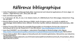 • Indira Priyadarshani and Biswajit Rath,2012. Commercial and industrial applications of micro algae –A
review. J. Algal Biomass Utln. 2012,3(4): 89–100
• Stolz and Obermayer,2005.
• Li, Y. Horsman, M. Wu, N. Lan, C.Q. Dubois-Calero, N. 2008 Biofuels from Microalgae. Biotechnol. Prog.
24: 815-820.
• Martini Marie-Claude, Seiller Monique (2006). Actifs d'origine marine. In: Actifs et additifs en
cosmétologie 3ème édition.Paris, Editions Tec & Doc Cachan, Editions Médicales internationales, 280-
282
• Jérémy Pruvost,2011.Génie des procédés/bioprocédés et microalgues,Assises des sciences et
techniwues de la mer de l’Ouest,16-17 mai 2011,Brest. http://www.gepea.fr/26/11/2014
• Jean-Paul CADORET. Les microalgues .Laboratoire Physiologie et Biotechnologi e des Algues
http://salon.croissanceverte.poitou-charentes.fr/upload/103/piecejointeP3GCiM.pdf/ 26/11/2014
• Florian Delrue,2012. Micro-algues et biocarburants de troisième génération, Rencontres cea industries
12 decembre2012,
28pageshttp://www.cadarache.cea.fr/fr/valorisation/pdf/1eres%20rencontres/D_Presentation_Micro
algue.pdf,26/11/2014
16
Référence bibliographique
 