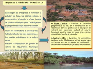 Impacts de la Finalité INSTRUMENTALE
 Impacts de la Finalité INSTRUMENTALE



Encourager les entreprises àà minimiser la
 Encourager les entreprises     minimiser la
pollution de l’eau, les déchets solides, la
 pollution de l’eau, les déchets solides, la
consommation d’énergie et d’eau, l’usage
 consommation d’énergie et d’eau, l’usage
de produits chimiques pour l’aménagement
 de produits chimiques pour l’aménagement      ♣ Point Central : :
                                               ♣ Point Central               Valoriser le caractère
                                                                              Valoriser le caractère
paysager et l’éclairage nocturne excessif.
 paysager et l’éclairage nocturne excessif.    géographique du lieu en le développant et en
                                                 géographique du lieu en le développant et en
                                               l’optimisant par des gestes qui le soulignent et
                                                 l’optimisant par des gestes qui le soulignent et
Inciter les destinations àà préserver les      reflètent son patrimoine culturel et naturel,
                                                 reflètent son patrimoine culturel et naturel,
 Inciter les destinations     préserver les    favorisant ainsi la mise en place d’un marché
                                                 favorisant ainsi la mise en place d’un marché
habitats naturels, les sites patrimoniaux,
 habitats naturels, les sites patrimoniaux,    distinctif et d’une fierté culturelle.
                                                 distinctif et d’une fierté culturelle.
les qualités esthétiques et la culture
 les qualités esthétiques et la culture        ♣Facteurs Clés : : dynamiser la compétition
                                               ♣Facteurs Clés dynamiser la compétition
locale.                                        existante entre Madagascar et les autres pays
                                                existante entre Madagascar et les autres pays
 locale.
                                               qui repose sur les richesses en biodiversité , ,
                                                qui repose sur les richesses en biodiversité
Prévenir la dégradation en gardant le
 Prévenir la dégradation en gardant le         ressources (naturelles) et géologiques (minières)
                                                ressources (naturelles) et géologiques (minières)
volume de fréquentation touristique
 volume de fréquentation touristique
dans les limites maximales acceptables.
 dans les limites maximales acceptables.




                                                                                               15
 
