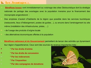 b. Les Avantages :
    Bénéfices locaux vont immédiatement au voisinage des sites Géotouristique dont la stratégie
    nationale de partage des avantages avec la population riveraine pour le financement des
    microprojets engendreront :
   Des emploies d’autant d’habitants de la région que possible dans les services touristiques
    (restaurants, lieux d’hébergement, postes de guides…), ou encore dans l’aménagement du site
    même (installation des infrastructures, pistes, …)
   - de l’usage des produits d’origine locale
   - des alternatives économiques offertes à la population


   Bénéfices nationaux et du Gouvernement permettent de lancer des activités qui dynamisent
    leur région d’appartenance. Ceux sont des sources de revenus importantes tirés :
         * Par les droits d’entrée
         * Par les droits de concession
         * Par les redevances
         * Par l’imposition
         * Par des campagnes de donations
                                                                                         16
 