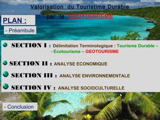 Valorisation du Touristime Durable
               par le GEOTOURISME
PLAN :
- Préambule

  SECTION I :     Délimitation Terminologique : Tourisme Durable –
                 - Ecotourisme – GEOTOURISME

  SECTION II :    ANALYSE ECONOMIQUE

  SECTION III :     ANALYSE ENVIRONNEMENTALE

  SECTION IV :      ANALYSE SOCIOCULTURELLE



- Conclusion
                                                             2
 