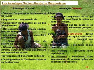 Les Avantages Socioculturels du Géotourisme
          Avantages Sociaux                           Avantages Culturels

• Création d’emplois pour les femmes et     2 façons:
les jeunes                                   tenir compte uniquement de ce qui

• Augmentation du niveau de vie                reste dans le pays (dans la région, ou
                                               dans les villages).
• Amélioration de la qualité de vie des
                                             mettre l’accent sur les coûts et les
communautés
                                               profits qui vont à différents groupes
• Développement de contacts sociaux
avec les étrangers
                                            Dans l’idéal, le Géotourisme devrait
• Acquisition de nouveaux savoir-faire
                                               profiter à tous ceux qui y participent :
professionnels
                                               - les opérateurs : touchent des
   • Sauvegarde et protection du               commissions
patrimoine culturel                         - le gouvernement : des taxes et des
• Développement de l’artisanat et des          devises
infrastructures de services qui profitent   - les visiteurs : savourent leurs
aux populations locales                        expériences
• Développement d’une fierté culturelle     - les résidents : bénéficient d’une
• Développement du Tourisme sociale et         augmentation de revenus grâce aux
du Géotourisme                                 dépenses des touristes

                                                                                20
 