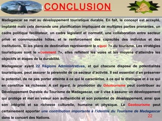 CONCLUSION
Madagascar se met au développement touristique durable. En fait, le concept est accepté,
implanté mais cela demande une planification impliquant de multiples parties prenantes, un
cadre politique facilitateur, un cadre législatif et normatif, une collaboration entre secteur
privé et communautés hôtes, et le renforcement des capacités des individus et des
institutions. Si les plans de destination représentent le «quoi ?» du tourisme. Les stratégies
touristiques sont le «comment ?», elles reflètent les voies et les moyens d’atteindre les
objectifs et étapes de la durabilité.

Madagascar ayant 22 Régions Administratives, et qui chacune dispose de potentialités
touristiques, peut assurer la pérennité de ce secteur d’activité. Il est essentiel d’en préserver
le potentiel, de ne pas porter atteinte à ce qui le caractérise, à ce qui le distingue et à ce qui
en constitue sa richesse. A cet égard, la promotion du Géotourisme peut contribuer au
Développement Durable du Tourisme de Madagascar, car il vise à assurer un développement
qui protège et met en valeur son authenticité et son potentiel de développement, ainsi que
son intégrité et sa richesse culturelle, humaine et physique. Le Géotourisme peut
certainement apporter une contribution importante à l’identité du Tourisme de Madagascar
dans le concert des Nations.                                                              22
 