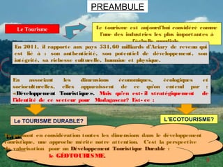 PREAMBULE

    Le Tourisme                    Le tourisme est aujourd’hui considéré comme
                                    l’une des industries les plus importantes à
                                                 l’échelle mondiale.
   En 2011, il rapporte aux pays 531, 60 milliards d’Ariary de revenu qui
   est lié à : son authenticité, son potentiel de développement, son
   intégrité, sa richesse culturelle, humaine et physique.


  En     associant    les   dimensions économiques,   écologiques et
  socioculturelles, elles apparaissent de ce qu’on entend par :
  «Développement Touristique». Mais qu’en est- il stratégiquement de
  l’identité de ce secteur pour Madagascar? Est- ce :


   Le TOURISME DURABLE?                                    L’ECOTOURISME?

En prenant en considération toutes les dimensions dans le développement
 En prenant en considération toutes les dimensions dans le développement
touristique, une approche mérite notre attention. C’est la perspective
 touristique, une approche mérite notre attention. C’est la perspective
de valorisation pour un Développement Touristique Durable ::
 de valorisation pour un Développement Touristique Durable
                 le GÉOTOUR ISME.
                  le GÉOTOUR  ISME.
                                                                           3
 