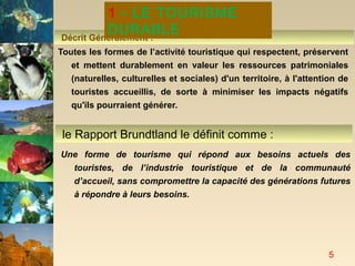 1 - LE TOURISME
          DURABLE
Décrit Généralement :
Toutes les formes de l’activité touristique qui respectent, préservent
   et mettent durablement en valeur les ressources patrimoniales
   (naturelles, culturelles et sociales) d'un territoire, à l'attention de
   touristes accueillis, de sorte à minimiser les impacts négatifs
   qu'ils pourraient générer.


 le Rapport Brundtland le définit comme :
Une forme de tourisme qui répond aux besoins actuels des
  touristes, de l’industrie touristique et de la communauté
  d’accueil, sans compromettre la capacité des générations futures
  à répondre à leurs besoins.




                                                                     5
 