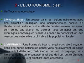 2 - L’ECOTOURISME, c’est :
Un Tour isme écologique

(Th E r Society) : Un voyage dans les r égions nat ur elles avec
    e cotouism
des obj ect if s mult iples, une compr éhension accr ue de
l’hist oir e nat ur elle et cult ur elle de l’envir onnement en ayant
soin de ne pas alt ér er ce der nier , t out en appor t ant des
avant ages économiques visant à r endr e la conser vat ion des
r essour ces nat ur elles pr of it able à la populat ion locale

(LA U IN : Une f or me de t our isme qui consist e à voyager
     SC RA )
dans des zones nat ur elles conser vées r elat ivement int act es
dans le but d’ét udier , d’admir er et de j ouir du paysage, de la
f lor e et de la f aune sauvage, ainsi que de t out aut r e élément
de car act èr e nat ur el exist ant dans ces zones
                                                                6
 