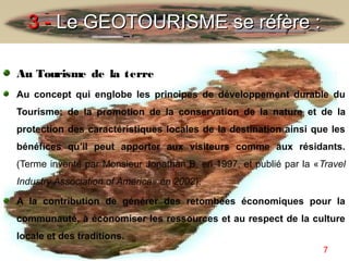 3 - Le GEOTOURISME se réfère :

Au Tourisme de la terre
Au concept qui englobe les principes de développement durable du
Tourisme; de la promotion de la conservation de la nature et de la
protection des caractéristiques locales de la destination ainsi que les
bénéfices qu’il peut apporter aux visiteurs comme aux résidants.
(Terme inventé par Monsieur Jonathan B. en 1997, et publié par la «Travel
Industry Association of America» en 2002).

A la contribution de générer des retombées économiques pour la
communauté, à économiser les ressources et au respect de la culture
locale et des traditions.
                                                                    7
 