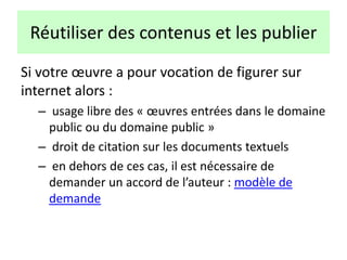 Réutiliser des contenus et les publier
Si votre œuvre a pour vocation de figurer sur
internet alors :
– usage libre des « œuvres entrées dans le domaine
public ou du domaine public »
– droit de citation sur les documents textuels
– en dehors de ces cas, il est nécessaire de
demander un accord de l’auteur : modèle de
demande
 