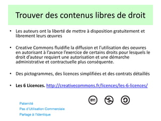 Trouver des contenus libres de droit
• Les auteurs ont la liberté de mettre à disposition gratuitement et
librement leurs œuvres
• Creative Commons fluidifie la diffusion et l’utilisation des oeuvres
en autorisant à l’avance l’exercice de certains droits pour lesquels le
droit d’auteur requiert une autorisation et une démarche
administrative et contractuelle plus conséquente.
• Des pictogrammes, des licences simplifiées et des contrats détaillés
• Les 6 Licences. http://creativecommons.fr/licences/les-6-licences/
 
