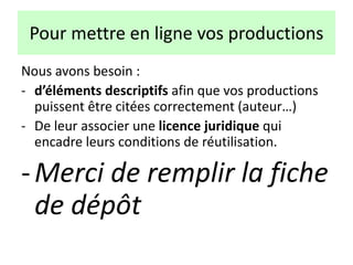 Nous avons besoin :
- d’éléments descriptifs afin que vos productions
puissent être citées correctement (auteur…)
- De leur associer une licence juridique qui
encadre leurs conditions de réutilisation.
-Merci de remplir la fiche
de dépôt
Pour mettre en ligne vos productions
 