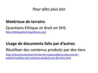 Pour allez plus loin
Matériaux de terrains
Questions Ethique et droit en SHS.
http://ethiquedroit.hypotheses.org/
Usage de documents faits par d’autres
Réutiliser des contenus produits par des tiers
http://eduscol.education.fr/internet-responsable/se-documenter-
publier/reutiliser-des-contenus-produits-par-des-tiers.html
 