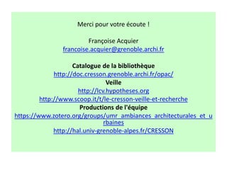 Merci pour votre écoute !
Françoise Acquier
francoise.acquier@grenoble.archi.fr
Catalogue de la bibliothèque
http://doc.cresson.grenoble.archi.fr/opac/
Veille
http://lcv.hypotheses.org
http://www.scoop.it/t/le-cresson-veille-et-recherche
Productions de l'équipe
https://www.zotero.org/groups/umr_ambiances_architecturales_et_u
rbaines
http://hal.univ-grenoble-alpes.fr/CRESSON
 