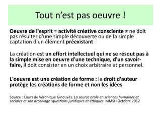 Tout n’est pas oeuvre !
Oeuvre de l'esprit = activité créative consciente ≠ ne doit
pas résulter d'une simple découverte ou de la simple
captation d'un élément préexistant
La création est un effort intellectuel qui ne se résout pas à
la simple mise en oeuvre d'une technique, d'un savoir-
faire, il doit consister en un choix arbitraire et personnel.
L'oeuvre est une création de forme : le droit d'auteur
protège les créations de forme et non les idées
Source : Cours de Véronique Ginouvès. La source orale en sciences humaines et
sociales et son archivage :questions juridiques et éthiques. MMSH Octobre 2012
 