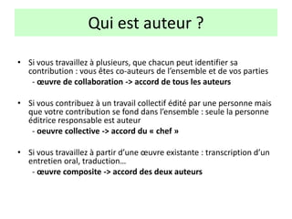 Qui est auteur ?
• Si vous travaillez à plusieurs, que chacun peut identifier sa
contribution : vous êtes co-auteurs de l’ensemble et de vos parties
- œuvre de collaboration -> accord de tous les auteurs
• Si vous contribuez à un travail collectif édité par une personne mais
que votre contribution se fond dans l’ensemble : seule la personne
éditrice responsable est auteur
- oeuvre collective -> accord du « chef »
• Si vous travaillez à partir d’une œuvre existante : transcription d’un
entretien oral, traduction…
- œuvre composite -> accord des deux auteurs
 