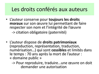 Les droits conférés aux auteurs
• L’auteur conserve pour toujours les droits
moraux sur son œuvre lui permettant de faire
respecter son nom et l’intégrité de l’œuvre
-> citation obligatoire (paternité)
• L’auteur dispose de droits patrimoniaux
(reproduction, représentation, traduction,
numérisation…) qui sont cessibles et limités dans
le temps : 70 ans après la mort de l’auteur :
« domaine public »
-> Pour reproduire, traduire…une œuvre on doit
demander une autorisation
 