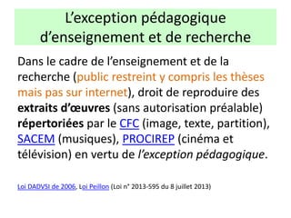 Dans le cadre de l’enseignement et de la
recherche (public restreint y compris les thèses
mais pas sur internet), droit de reproduire des
extraits d’œuvres (sans autorisation préalable)
répertoriées par le CFC (image, texte, partition),
SACEM (musiques), PROCIREP (cinéma et
télévision) en vertu de l’exception pédagogique.
Loi DADVSI de 2006, Loi Peillon (Loi n° 2013-595 du 8 juillet 2013)
L’exception pédagogique
d’enseignement et de recherche
 