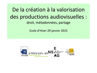 De la création à la valorisation
des productions audiovisuelles :
droit, métadonnées, partage
Ecole d’Hiver 29 janvier 2015
 